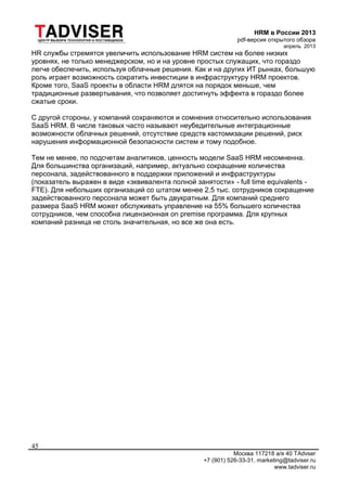 HRM в России 2013
pdf-версия открытого обзора
апрель 2013
Москва 117218 а/я 40 TAdvser
+7 (901) 526-33-31, marketing@tadviser.ru
www.tadviser.ru
45
HR службы стремятся увеличить использование HRM систем на более низких
уровнях, не только менеджерском, но и на уровне простых служащих, что гораздо
легче обеспечить, используя облачные решения. Как и на других ИТ рынках, большую
роль играет возможность сократить инвестиции в инфраструктуру HRM проектов.
Кроме того, SaaS проекты в области HRM длятся на порядок меньше, чем
традиционные развертывания, что позволяет достигнуть эффекта в гораздо более
сжатые сроки.
С другой стороны, у компаний сохраняются и сомнения относительно использования
SaaS HRM. В числе таковых часто называют неубедительные интеграционные
возможности облачных решений, отсутствие средств кастомизации решений, риск
нарушения информационной безопасности систем и тому подобное.
Тем не менее, по подсчетам аналитиков, ценность модели SaaS HRM несомненна.
Для большинства организаций, например, актуально сокращение количества
персонала, задействованного в поддержки приложений и инфраструктуры
(показатель выражен в виде «эквивалента полной занятости» - full time equivalents -
FTE). Для небольших организаций со штатом менее 2,5 тыс. сотрудников сокращение
задействованного персонала может быть двукратным. Для компаний среднего
размера SaaS HRM может обслуживать управление на 55% большего количества
сотрудников, чем способна лицензионная on premise программа. Для крупных
компаний разница не столь значительная, но все же она есть.
 