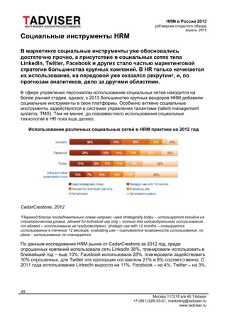HRM в России 2013
pdf-версия открытого обзора
апрель 2013
Москва 117218 а/я 40 TAdvser
+7 (901) 526-33-31, marketing@tadviser.ru
www.tadviser.ru
49
Социальные инструменты HRM
В маркетинге социальные инструменты уже обосновались
достаточно прочно, а присутствие в социальных сетях типа
LinkedIn, Twitter, Facebook и других стало частью маркетинговой
стратегии большинства крупных компаний. В HR только начинается
их использование, на передовой уже оказался рекрутинг, и, по
прогнозам аналитиков, дело за другими областями.
В сфере управления персоналом использование социальных сетей находится на
более ранней стадии, однако, к 2013 большинство крупных вендоров HRM добавили
социальные инструменты в свои платформы. Особенно активно социальные
инструменты задействуются в системах управления талантами (talent management
systems, TMS). Тем не менее, до повсеместного использования социальных
технологий в HR пока еще далеко.
Использование различных социальных сетей в HRM практике на 2012 год
CedarCrestone, 2012
*Перевод блоков последовательно слева направо: used strategically today – используются сегодня на
стратегическом уровне, allowed for individual use only – только для индивидуального использования,
not allowed – использование не предусмотрено, strategic use with 12 months – планируется
использование в течение 12 месяцев, evaluating use – оценивается возможность использования, no
plans – использование не планируется
По данным исследования HRM рынка от CedarCrestone за 2012 год, среди
опрошенных компаний использовали сеть LinkedIn 38%, планировали использовать в
ближайший год – еще 10%. Facebook использовали 28%, планировали задействовать
10% опрошенных, для Twitter эта пропорция составляла 21% и 8% соответственно. С
2011 года использование LinkedIn выросло на 11%, Facebook – на 4%, Twitter – на 3%.
 