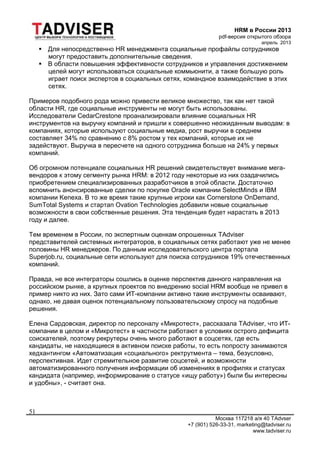 HRM в России 2013
pdf-версия открытого обзора
апрель 2013
Москва 117218 а/я 40 TAdvser
+7 (901) 526-33-31, marketing@tadviser.ru
www.tadviser.ru
51
 Для непосредственно HR менеджмента социальные профайлы сотрудников
могут предоставить дополнительные сведения.
 В области повышения эффективности сотрудников и управления достижением
целей могут использоваться социальные коммьюнити, а также большую роль
играет поиск экспертов в социальных сетях, командное взаимодействие в этих
сетях.
Примеров подобного рода можно привести великое множество, так как нет такой
области HR, где социальные инструменты не могут быть использованы.
Исследователи CedarCrestone проанализировали влияние социальных HR
инструментов на выручку компаний и пришли к совершенно неожиданным выводам: в
компаниях, которые используют социальные медиа, рост выручки в среднем
составляет 34% по сравнению с 8% ростом у тех компаний, которые их не
задействуют. Выручка в пересчете на одного сотрудника больше на 24% у первых
компаний.
Об огромном потенциале социальных HR решений свидетельствует внимание мега-
вендоров к этому сегменту рынка HRM: в 2012 году некоторые из них озадачились
приобретением специализированных разработчиков в этой области. Достаточно
вспомнить анонсированные сделки по покупке Oracle компании SelectMinds и IBM
компании Kenexa. В то же время такие крупные игроки как Cornerstone OnDemand,
SumTotal Systems и стартап Ovation Technologies добавили новые социальные
возможности в свои собственные решения. Эта тенденция будет нарастать в 2013
году и далее.
Тем временем в России, по экспертным оценкам опрошенных TAdviser
представителей системных интеграторов, в социальных сетях работают уже не менее
половины HR менеджеров. По данным исследовательского центра портала
Superjob.ru, социальные сети используют для поиска сотрудников 19% отечественных
компаний.
Правда, не все интеграторы сошлись в оценке перспектив данного направления на
российском рынке, а крупных проектов по внедрению social HRM вообще не привел в
пример никто из них. Зато сами ИТ-компании активно такие инструменты осваивают,
однако, не давая оценок потенциальному пользовательскому спросу на подобные
решения.
Елена Сардовская, директор по персоналу «Микротест», рассказала TAdviser, что ИТ-
компании в целом и «Микротест» в частности работают в условиях острого дефицита
соискателей, поэтому рекрутеры очень много работают в соцсетях, где есть
кандидаты, не находящиеся в активном поиске работы, то есть попросту занимаются
хедхантингом «Автоматизация «социального» ректрутмента – тема, безусловно,
перспективная. Идет стремительное развитие соцсетей, и возможности
автоматизированного получения информации об изменениях в профилях и статусах
кандидата (например, информирование о статусе «ищу работу») были бы интересны
и удобны», - считает она.
 