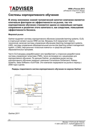 HRM в России 2013
pdf-версия открытого обзора
апрель 2013
Москва 117218 а/я 40 TAdvser
+7 (901) 526-33-31, marketing@tadviser.ru
www.tadviser.ru
53
Системы корпоративного обучения
В эпоху экономики знаний человеческий капитал компании является
ключевым фактором ее эффективности на рынке, так что
корпоративное обучение становится одним из важнейших методов
сохранения и развития этого капитала и, как следствие, повышения
эффективности бизнеса.
Мировой рынок
Gartner выделяет системы корпоративного обучения (corporate learning systems, CLS)
в отдельный сегмент рынка HRM систем. Вендоры CLS предлагают пакеты
технологий, включая системы управления обучением (learning management systems,
LMS), системы управления образовательным контентом (learning content management
system, LCMS), виртуальные «классные комнаты» и средства доставки
образовательных программ.
Часто CLS вендоры разрабатывают или приобретают у сторонних разработчиков
системы управления талантами (TMS), тесно интегрируя их с решениями для
корпоративного обучения. По данным Gartner, на мировом рынке систем
корпоративного обучения лидируют компании Cornerstone OnDemand, Plateau
Systems, Saba Software и SumTotal. Эти компании лидировали на рынке в период с
2008 года и далее.
Лидеры подсегмента систем корпоративного обучения по версии Gartner
Gartner,2011
 