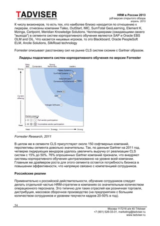 HRM в России 2013
pdf-версия открытого обзора
апрель 2013
Москва 117218 а/я 40 TAdvser
+7 (901) 526-33-31, marketing@tadviser.ru
www.tadviser.ru
54
К числу визионеров, то есть тех, кто наиболее близко находится по отношению к
лидерам, отнесены компании Taleo, OutStart, IMC, SumTotal GeoLearning, Element K,
Mzinga, Certpoint, Meridian Knowledge Solutions. Челленджерами (ожидающими своего
"выхода") в сегменте систем корпоративного обучения являются SAP и Oracle EBS
OLM and OiL. Что касается нишевых игроков, то это Blackboard, Oracle PeopleSoft
ELM, Ancile Solutions, SilkRoad technology
Forrester описывает расстановку сил на рынке CLS систем схожим с Gartner образом.
Лидеры подсегмента систем корпоративного обучения по версии Forrester
Forrester Research, 2011
В целом же в сегменте CLS присутствуют около 150 софтверных компаний,
перспективы сегмента довольно значительны. Так, по данным Gartner на 2011 год,
четверке лидирующих вендоров удалось увеличить выручку от реализации CLS
систем с 15% до 50%. 76% опрошенных Gartner компаний признали, что внедряют
системы корпоративного обучения централизованно на уровне всей компании.
Главным же драйвером роста для этого сегмента остается потребность бизнеса в
повышении эффективности, что напрямую связано с компетенцией сотрудников.
Российские реалии
Применительно к российской действительности, обучение сотрудников следует
делать отдельной частью HRM-стратегии в компаниях со значительным количеством
операционного персонала. Это типично для таких отраслей как розничная торговля,
дистрибуция, массовое сборочное производство (на предприятиях с большим
количеством сотрудников и уровнем текучести кадров 20-50% в год).
 