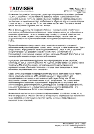 HRM в России 2013
pdf-версия открытого обзора
апрель 2013
Москва 117218 а/я 40 TAdvser
+7 (901) 526-33-31, marketing@tadviser.ru
www.tadviser.ru
55
По мнению Владимира Скородумова, директора направления отраслевых решений
«КОРУС Консалтинг», объясняется это довольно просто. «Большое количество
персонала, высокая текучесть кадров и высокие требования к воспроизводимости –
три фактора, которые определяют необходимость обучения: все сотрудники должны
«ходить в ногу»», - пояснил он. В этих компаниях необходимо обеспечить полный
цикл и непрерывное обучение, считает эксперт.
Ирина Щукина, директор по продажам «Компас», также добавила, что обучение
сотрудников необходимо всем компаниям, где интенсивно меняется информация, и
владение ей оказывает сильное влияние на успешность основной деятельности.
Александр Плоткин, директор по развитию Монолит-Инфо, также в качестве
актуальных областей применения система корпоративного обучения назвал сферу
FMCG.
На российском рынке присутствуют средства автоматизации корпоративного
обучения самых разных вендоров, однако, явных лидеров пока не намечается. Здесь
представлены и предложения мега-вендоров HRM типа Oracle и SAP, и решения
специализированных разработчиков (SuccessFactors, Moodle,WebSoft, «
Гиперметод»), и портальные решения на базе, например, Microsoft SharePoint, в том
числе разработанные для нужд конкретной компании.
Функционал для обучения сотрудников часто присутствует и в ERP системах,
например, он есть в Microsoft Dynamics AX и других. Из отечественных систем можно
упомянуть «Монолит: Персонал», которая содержит модуль управления
производственным обучением персонала — очным и дистанционным, а также
обучением на рабочем месте — «полевым».
Среди крупных примеров по корпоративному обучению, реализованных в России,
можно упомянуть компанию ОМК, которая использует решения SAP для
автоматизации аудиторного и дистанционного обучения более чем 10 тыс.
сотрудников, а также для планирования затрат на обучение. При планировании
обучения персонала система предоставляет информацию об отсутствии или
истечении срока действия требуемых для сотрудника квалификаций/сертификатов,
позволяет анализировать индивидуальные планы развития резервистов - это
позволяет обоснованно и более точно планировать обучение.
Что касается перспектив корпоративного образования на российском рынке, то, по
мнению опрошенных TAdviser системных интеграторов, в краткосрочной перспективе
такие средства автоматизации останутся уделом крупных и территориально
распределенных компаний.
 