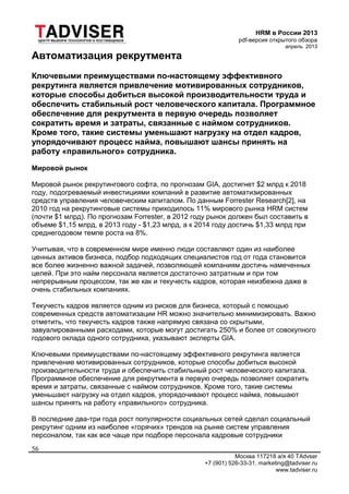 HRM в России 2013
pdf-версия открытого обзора
апрель 2013
Москва 117218 а/я 40 TAdvser
+7 (901) 526-33-31, marketing@tadviser.ru
www.tadviser.ru
56
Автоматизация рекрутмента
Ключевыми преимуществами по-настоящему эффективного
рекрутинга является привлечение мотивированных сотрудников,
которые способы добиться высокой производительности труда и
обеспечить стабильный рост человеческого капитала. Программное
обеспечение для рекрутмента в первую очередь позволяет
сократить время и затраты, связанные с наймом сотрудников.
Кроме того, такие системы уменьшают нагрузку на отдел кадров,
упорядочивают процесс найма, повышают шансы принять на
работу «правильного» сотрудника.
Мировой рынок
Мировой рынок рекрутингового софта, по прогнозам GIA, достигнет $2 млрд к 2018
году, подогреваемый инвестициями компаний в развитие автоматизированных
средств управления человеческим капиталом. По данным Forrester Research[2], на
2010 год на рекрутинговые системы приходилось 11% мирового рынка HRM систем
(почти $1 млрд). По прогнозам Forrester, в 2012 году рынок должен был составить в
объеме $1,15 млрд, в 2013 году - $1,23 млрд, а к 2014 году достичь $1,33 млрд при
среднегодовом темпе роста на 8%.
Учитывая, что в современном мире именно люди составляют один из наиболее
ценных активов бизнеса, подбор подходящих специалистов год от года становится
все более жизненно важной задачей, позволяющей компаниям достичь намеченных
целей. При это найм персонала является достаточно затратным и при том
непрерывным процессом, так же как и текучесть кадров, которая неизбежна даже в
очень стабильных компаниях.
Текучесть кадров является одним из рисков для бизнеса, который с помощью
современных средств автоматизации HR можно значительно минимизировать. Важно
отметить, что текучесть кадров также напрямую связана со скрытыми,
завуалированными расходами, которые могут достигать 250% и более от совокупного
годового оклада одного сотрудника, указывают эксперты GIA.
Ключевыми преимуществами по-настоящему эффективного рекрутинга является
привлечение мотивированных сотрудников, которые способы добиться высокой
производительности труда и обеспечить стабильный рост человеческого капитала.
Программное обеспечение для рекрутмента в первую очередь позволяет сократить
время и затраты, связанные с наймом сотрудников. Кроме того, такие системы
уменьшают нагрузку на отдел кадров, упорядочивают процесс найма, повышают
шансы принять на работу «правильного» сотрудника.
В последние два-три года рост популярности социальных сетей сделал социальный
рекрутинг одним из наиболее «горячих» трендов на рынке систем управления
персоналом, так как все чаще при подборе персонала кадровые сотрудники
 