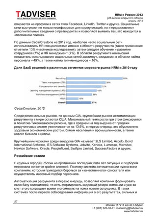 HRM в России 2013
pdf-версия открытого обзора
апрель 2013
Москва 117218 а/я 40 TAdvser
+7 (901) 526-33-31, marketing@tadviser.ru
www.tadviser.ru
57
опираются на профили в сетях типа Facebook, LinkdIn, Twitter и других. Социальные
сети выступают не только платформами для коммуникаций, но и предоставляют
дополнительные сведения о претендентах и позволяют выявить тех, кто находится в
«пассивном поиске».
По данным CedarCrestone на 2012 год, наиболее часто социальные сети
использовались HR специалистами именно в области рекрутмента (такое применение
отметили 13% участников исследования), затем следуют обучение и развитие
сотрудников (7%) и HR менеджмент (7%). В области рекрутмента наивысший
показатель использования социальных сетей достигнут, ожидаемо, в области найма
персонала – 49%, а также найма топ-менеджеров – 16%.
Доля SaaS решений в различных сегментах мирового рынка HRM в 2010 году
CedarCrestone, 2012
Среди региональных рынков, по данным GIA, крупнейшим рынков автоматизации
рекрутмента в мире остаются США. Максимальный темп роста при этом фиксируется
в Азиатско-Тихоокеанском регионе, где в среднем на год выручка от продажи
рекрутинговых систем увеличивается на 13,6%, в первую очередь это обусловлено
здоровым экономическим ростом, бумом населения и промышленности, а также
нового бизнеса в целом.
Крупнейшими игроками среди вендоров GIA называет 2LS Limited, Accolo, Bond
International Software, ITS Software Systems, Jobvite, Kenexa, Lumesse, Microdec,
Newton Software, Oracle, Peoplefluent, Swiftpro Limited, SuccessFactors и других.
Российские реалии
В крупных городах России на протяжении последних пяти лет ситуация с подбором
персонала остается крайне сложной. Поэтому система автоматизации нужна всем
компаниям, которым приходится бороться за «качественного» соискателя или
осуществлять массовый подбор персонала.
Автоматизации рекрумента в первую очередь, позволяет компании формировать
свою базу соискателей, то есть формировать кадровый резерв компании и уже за
счет этого сокращает время и стоимость на поиск нового сотрудника. В таких
системах после первого собеседования информация о его результатах, сильных и
 