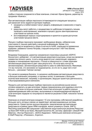 HRM в России 2013
pdf-версия открытого обзора
апрель 2013
Москва 117218 а/я 40 TAdvser
+7 (901) 526-33-31, marketing@tadviser.ru
www.tadviser.ru
58
слабых сторонах сохраняется в базе компании, отмечает Ирина Щукина, директор по
продажам «Компас».
При автоматизации набора персонала оптимизируются следующие процессы:
для вакансий четко задаются критерии подбора;
 кандидаты в любой момент могут увидеть информацию о вакансиях и подать
заявки;
 рекрутеры могут работать с кандидатами по шаблонам (отправлять письма,
проводить анкетирования), вовлекая в процесс других заинтересованных
участников на нужном этапе;
 вся информация хорошо структурирована и хранится в одном доступном
участникам процесса месте.
Процесс подбора персонала принимает необходимую форму, избавляя всех
участников от лишних действий и ненужной информации. Кроме того,
предоставляется возможность сбора отчетности поHR, сокращаются временные
издержки, добавила Галина Петрова, старший консультант «Ай-Теко Бизнес
Консалтинг».
Владимир Скородумов, директор направления отраслевых решений «КОРУС
Консалтинг» добавляет, что автоматизация рекрутмента выгодна, когда она является
элементом полного цикла, то есть когда ведется учет компетенций, кадрового
резерва и планирование персонала. «Только в совокупности с этими задачами
автоматизация рекрутмента дает свои результаты. Но если весь контур не
автоматизирован, автоматизация рекрутмента сама по себе бесполезна. Максимум,
что мы получим, это экономию на трудозатратах, но это не то, ради чего стоит
биться», - рассказал Tadviser эксперт.
Что касается размеров бизнеса, то жизненно необходима автоматизация рекрутмента
в больших компаниях (например, в торговых сетях), в компаниях с большим
количеством вакансий, например, в организациях, ведущих проектную деятельность,
и быстроразвивающихся компаниях.
Продукты для автоматизации подбора персонала на российском рынке можно
условно разделить на две категории: первые предназначены для кадровых агентств,
вторые - для всех остальных компаний. Агентства используют в работе хорошо
зарекомендовавшие себя системы, выпускаемые в специализированной версии В
этой категории лидером по популярности является решение E-Staff, пояснила Галина
Петрова.
Компании из второй категории внедряют 1С или программы собственной разработки,
большая часть которых совсем не задействует автоматизированные системы
рекрутмента. Среди прочих крупных вендоров, предлагающие автоматизацию
рекрутмента в рамках своих HRM платформ, можно упомянуть Oracle, SAP E-
Recruiting (компания IBS предлагает собственное индустриальное решение Рекрутинг
на базе SAP HCM на ее базе), Microsoft Dynamics АХ, систему «Диасофт» (Diasoft FA#
Balance), «Контур-Персонал», «БОСС-Кадровик». Небольшие компании используют
E-Staff Рекрутер, «Резюмакс», Experium.
 