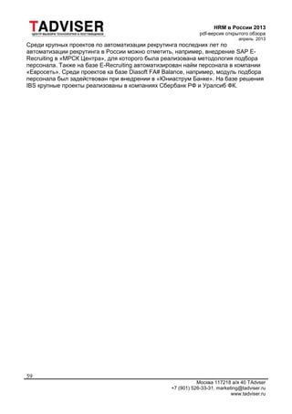HRM в России 2013
pdf-версия открытого обзора
апрель 2013
Москва 117218 а/я 40 TAdvser
+7 (901) 526-33-31, marketing@tadviser.ru
www.tadviser.ru
59
Среди крупных проектов по автоматизации рекрутинга последних лет по
автоматизации рекрутинга в России можно отметить, например, внедрение SAP E-
Recruiting в «МРСК Центра», для которого была реализована методология подбора
персонала. Также на базе E-Recruiting автоматизирован найм персонала в компании
«Евросеть». Среди проектов ка базе Diasoft FA# Balance, например, модуль подбора
персонала был задействован при внедрении в «Юниаструм Банке». На базе решения
IBS крупные проекты реализованы в компаниях Сбербанк РФ и Уралсиб ФК.
 