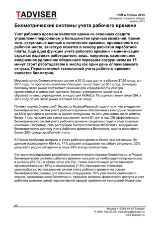 HRM в России 2013
pdf-версия открытого обзора
апрель 2013
Москва 117218 а/я 40 TAdvser
+7 (901) 526-33-31, marketing@tadviser.ru
www.tadviser.ru
60
Биометрические системы учета рабочего времени
Учет рабочего времени является одним из основных средств
управления персоналом в большинстве крупных компаний. Кроме
того, актуальные данные о количестве времени, проведенного на
рабочем месте, зачастую ложатся в основу расчетов заработной
платы. Еще одна функция учета рабочего времени – минимизация
скрытых издержек работодателя, ведь, например, самовольное
ежедневное удлинение обеденного перерыва сотрудником на 15
минут стоит работодателю в месяц как один день оплачиваемого
отпуска. Перспективной технологией учета рабочего времени
является биометрия.
Мировой рынок биометрических систем в 2012 году достиг в объеме $7,56 млрд, а к
2015 году, по прогнозам компании Visiongain, он составит до $15 млрд. примерно
половину этого рынка составляют решения для «гражданского» сектора,
применяемые в компаниях торговли, банках, учреждениях госсектора и
образовательных учреждениях, в индустрии HoReCa. По оценкам аналитиков GIA, к
2017 году объем этого рынка составит $16,47 млрд.
Почему именно биометрия? Эксперты NucleusResearch подсчитали, что внедрение
биометрических систем учета рабочего времени обеспечивает ежегодную экономию
до $800 долларов в расчете на одного сотрудника, то есть для компании со штатом
более 1 тыс. человек эта сумма составляет почти $1 млн в год. Об эффективности
биометрических систем учета рабочего времени свидетельствует и опыт мировых
компаний. Например, сеть ресторанов быстрого питания McDonald’s, внедрившая
биометрическую систему учета рабочего времени в Венесуэле, смогла сэкономить
более 20% фонда заработной платы.
В России проблема контроля и учета рабочего времени более чем актуальна. По
данным исследования Klerk.ru, 41% россиян опаздывают на работу регулярно, 32%
допускают редкие опоздания и лишь 24% всегда пунктуальны.
Согласно исследованию российского аналитического портала Biometrics.ru, в России
биометрические системы рабочего времени пользуются наибольшей популярностью
в ритейле (23,0%,) и сфере услуг (24,3%). Также значительную долю занимают
производственные (19%) и медицинские (7,8%) предприятия. Наименее
целесообразно использование систем учета рабочего времени на основе
биометрических данных для офисных сотрудников. 55% участников онлайнового
опроса, организованного Biometrics.ru, признали контроль физического доступа и учет
рабочего времени самой перспективной сферой применения технологий биометрии.
 