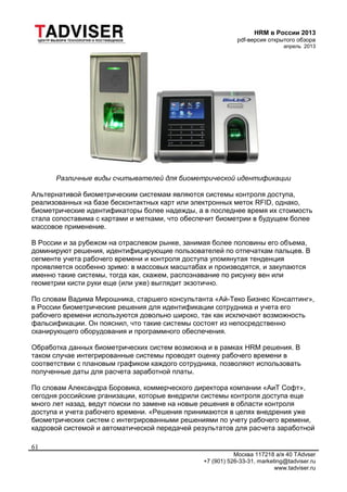 HRM в России 2013
pdf-версия открытого обзора
апрель 2013
Москва 117218 а/я 40 TAdvser
+7 (901) 526-33-31, marketing@tadviser.ru
www.tadviser.ru
61
Различные виды считывателей для биометрической идентификации
Альтернативой биометрическим системам являются системы контроля доступа,
реализованных на базе бесконтактных карт или электронных меток RFID, однако,
биометрические идентификаторы более надежды, а в последнее время их стоимость
стала сопоставима с картами и метками, что обеспечит биометрии в будущем более
массовое применение.
В России и за рубежом на отраслевом рынке, занимая более половины его объема,
доминируют решения, идентифицирующие пользователей по отпечаткам пальцев. В
сегменте учета рабочего времени и контроля доступа упомянутая тенденция
проявляется особенно зримо: в массовых масштабах и производятся, и закупаются
именно такие системы, тогда как, скажем, распознавание по рисунку вен или
геометрии кисти руки еще (или уже) выглядит экзотично.
По словам Вадима Мирошника, старшего консультанта «Ай-Теко Бизнес Консалтинг»,
в России биометрические решения для идентификации сотрудника и учета его
рабочего времени используются довольно широко, так как исключают возможность
фальсификации. Он пояснил, что такие системы состоят из непосредственно
сканирующего оборудования и программного обеспечения.
Обработка данных биометрических систем возможна и в рамках HRM решения. В
таком случае интегрированные системы проводят оценку рабочего времени в
соответствии с плановым графиком каждого сотрудника, позволяют использовать
полученные даты для расчета заработной платы.
По словам Александра Боровика, коммерческого директора компании «АиТ Софт»,
сегодня российские рганизации, которые внедрили системы контроля доступа еще
много лет назад, ведут поиски по замене на новые решения в области контроля
доступа и учета рабочего времени. «Решения принимаются в целях внедрения уже
биометрических систем с интегрированными решениями по учету рабочего времени,
кадровой системой и автоматической передачей результатов для расчета заработной
 