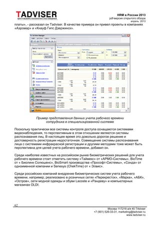 HRM в России 2013
pdf-версия открытого обзора
апрель 2013
Москва 117218 а/я 40 TAdvser
+7 (901) 526-33-31, marketing@tadviser.ru
www.tadviser.ru
62
платы», - рассказал он Tadviser. В качестве примера он привел проекты в компаниях
«Аэромар» и «Кнауф Гипс Дзержинск».
Пример представления данных учета рабочего времени
сотрудника в специализированной системе
Поскольку практически все системы контроля доступа оснащаются системами
видеонаблюдения, то перспективным в этом отношении являются системы
распознавания лиц. В настоящее время это довольно дорогое решение и
достоверность регистрации недостаточная. Совмещение системы распознавания
лица с системами инфракрасной регистрации и другими методами тоже может быть
перспективна для целей учета рабочего времени, добавил он.
Среди наиболее известных на российском рынке биометрических решений для учета
рабочего времени стоит отметить систему «Таймекс» от «АРМО-Системы», BioTime
от « Биолинк Солюшенс», BioSmart производства «Прософт-Системы», «Сонда» от
одноименной компании и Senesys (ChekTime) от « Элвис».
Среди российских компаний внедрение биометрических систем учета рабочего
времени, например, реализовано в розничных сетях «Перекресток», «Марка», «АБК»,
«Остров», сети модной одежды и обуви Lacoste и «Рандеву» и компьютерных
магазинах OLDI.
 