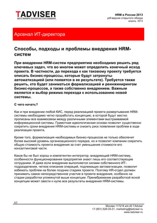 HRM в России 2013
pdf-версия открытого обзора
апрель 2013
Москва 117218 а/я 40 TAdvser
+7 (901) 526-33-31, marketing@tadviser.ru
www.tadviser.ru
63
Арсенал ИТ-директора
Способы, подходы и проблемы внедрения HRM-
систем
При внедрении HRM-систем предприятию необходимо решить ряд
ключевых задач, что во многом может определить конечный исход
проекта. В частности, до перехода к как таковому проекту требуется
описать бизнес-процессы, которые будут затронуты
автоматизацией (или появятся в ее результате). Требуется также
решить, кто будет заниматься формализацией и реинжинирингом
бизнес-процессов, а также собственно внедрением. Важным
является и выбор режима перехода к использованию новой
системы.
С чего начать?
Как и при внедрении любой КИС, перед реализацией проекта развертывания HRM-
системы необходимо четко проработать концепцию, в которой будут жестко
прописаны все взаимосвязи между различными элементами выстраиваемой
информационной системы. Грамотная идеологическая основа позволит существенно
сократить сроки внедрения HRM-системы и снизить риск появления проблем в ходе
реализации проекта.
Кроме того, формализация необходимых бизнес-процессов не только обеспечит
более высокий уровень организационного порядка, но и позволит компании сократить
общую стоимость проекта внедрения за счет уменьшения стоимости его
консалтинговой части.
Каков бы не был хорош и компетентен интегратор, внедряющий HRM-систему,
особенности функционирования предприятия знают лишь его соответствующие
сотрудники. И даже если внедрение выполняется силами собственного ИТ-
подразделения, четкое описание операций, подлежащих автоматизации, позволит
избежать проблем на более поздних стадиях проекта. Поэтому HR-отдел должен
принимать самое непосредственное участие в проекте внедрения, особенно на
стадии разработки упомянутой выше концепции. Пренебрежение разработкой ясной
концепции может свести к нулю все результаты внедрения HRM-системы.
 