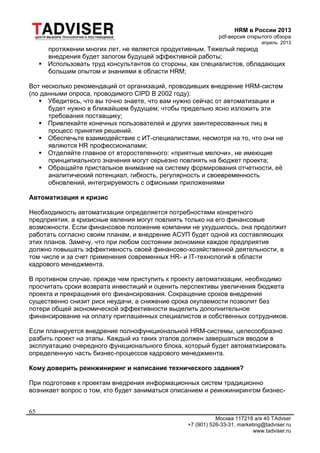 HRM в России 2013
pdf-версия открытого обзора
апрель 2013
Москва 117218 а/я 40 TAdvser
+7 (901) 526-33-31, marketing@tadviser.ru
www.tadviser.ru
65
протяжении многих лет, не является продуктивным. Тяжелый период
внедрения будет залогом будущей эффективной работы;
 Использовать труд консультантов со стороны, как специалистов, обладающих
большим опытом и знаниями в области HRM;
Вот несколько рекомендаций от организаций, проводивших внедрение HRM-систем
(по данными опроса, проводимого CIPD В 2002 году):
 Убедитесь, что вы точно знаете, что вам нужно сейчас от автоматизации и
будет нужно в ближайшем будущем; чтобы предельно ясно изложить эти
требования поставщику;
 Привлекайте конечных пользователей и других заинтересованных лиц в
процесс принятия решений.
 Обеспечьте взаимодействие с ИТ-специалистами, несмотря на то, что они не
являются HR профессионалами;
 Отделяйте главное от второстепенного: «приятные мелочи», не имеющие
принципиального значения могут серьезно повлиять на бюджет проекта;
 Обращайте пристальное внимание на систему формирования отчетности, её
аналитический потенциал, гибкость, регулярность и своевременность
обновлений, интегрируемость с офисными приложениями
Автоматизация и кризис
Необходимость автоматизации определяется потребностями конкретного
предприятия, а кризисные явления могут повлиять только на его финансовые
возможности. Если финансовое положение компании не ухудшилось, она продолжит
работать согласно своим планам, и внедрение АСУП будет одной из составляющих
этих планов. Замечу, что при любом состоянии экономики каждое предприятие
должно повышать эффективность своей финансово-хозяйственной деятельности, в
том числе и за счет применения современных HR- и IT-технологий в области
кадрового менеджмента.
В противном случае, прежде чем приступить к проекту автоматизации, необходимо
просчитать сроки возврата инвестиций и оценить перспективы увеличения бюджета
проекта и прекращения его финансирования. Сокращение сроков внедрения
существенно снизит риск неудачи, а снижение срока окупаемости позволит без
потери общей экономической эффективности выделить дополнительное
финансирование на оплату приглашенных специалистов и собственных сотрудников.
Если планируется внедрение полнофункциональной HRM-системы, целесообразно
разбить проект на этапы. Каждый из таких этапов должен завершаться вводом в
эксплуатацию очередного функционального блока, который будет автоматизировать
определенную часть бизнес-процессов кадрового менеджмента.
Кому доверить реинжиниринг и написание технического задания?
При подготовке к проектам внедрения информационных систем традиционно
возникает вопрос о том, кто будет заниматься описанием и реинжинирингом бизнес-
 