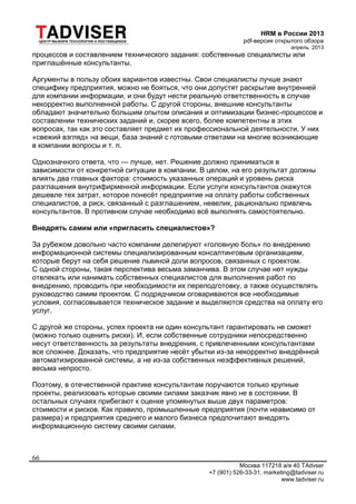 HRM в России 2013
pdf-версия открытого обзора
апрель 2013
Москва 117218 а/я 40 TAdvser
+7 (901) 526-33-31, marketing@tadviser.ru
www.tadviser.ru
66
процессов и составлением технического задания: собственные специалисты или
приглашённые консультанты.
Аргументы в пользу обоих вариантов известны. Свои специалисты лучше знают
специфику предприятия, можно не бояться, что они допустят раскрытие внутренней
для компании информации, и они будут нести реальную ответственность в случае
некорректно выполненной работы. С другой стороны, внешние консультанты
обладают значительно большим опытом описания и оптимизации бизнес-процессов и
составлении технических заданий и, скорее всего, более компетентны в этих
вопросах, так как это составляет предмет их профессиональной деятельности. У них
«свежий взгляд» на вещи, база знаний с готовыми ответами на многие возникающие
в компании вопросы и т. п.
Однозначного ответа, что — лучше, нет. Решение должно приниматься в
зависимости от конкретной ситуации в компании. В целом, на его результат должны
влиять два главных фактора: стоимость указанных операций и уровень риска
разглашения внутрифирменной информации. Если услуги консультантов окажутся
дешевле тех затрат, которое понесёт предприятие на оплату работы собственных
специалистов, а риск, связанный с разглашением, невелик, рационально привлечь
консультантов. В противном случае необходимо всё выполнять самостоятельно.
Внедрять самим или «пригласить специалистов»?
За рубежом довольно часто компании делегируют «головную боль» по внедрению
информационной системы специализированным консалтинговым организациям,
которые берут на себя решение львиной доли вопросов, связанных с проектом.
С одной стороны, такая перспектива весьма заманчива. В этом случае нет нужды
отвлекать или нанимать собственных специалистов для выполнения работ по
внедрению, проводить при необходимости их переподготовку, а также осуществлять
руководство самим проектом. С подрядчиком оговариваются все необходимые
условия, согласовывается техническое задание и выделяются средства на оплату его
услуг.
С другой же стороны, успех проекта ни один консультант гарантировать не сможет
(можно только оценить риски). И, если собственные сотрудники непосредственно
несут ответственность за результаты внедрения, с привлеченными консультантами
все сложнее. Доказать, что предприятие несёт убытки из-за некорректно внедрённой
автоматизированной системы, а не из-за собственных неэффективных решений,
весьма непросто.
Поэтому, в отечественной практике консультантам поручаются только крупные
проекты, реализовать которые своими силами заказчик явно не в состоянии. В
остальных случаях прибегают к оценке упомянутых выше двух параметров:
стоимости и рисков. Как правило, промышленные предприятия (почти неависимо от
размера) и предприятия среднего и малого бизнеса предпочитают внедрять
информационную систему своими силами.
 