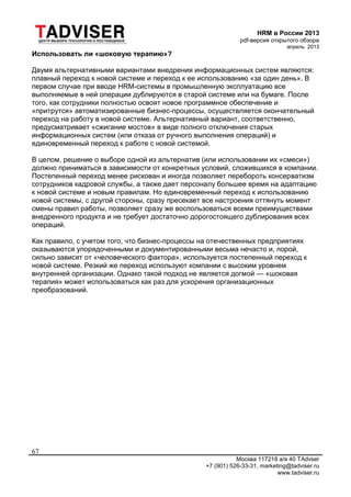 HRM в России 2013
pdf-версия открытого обзора
апрель 2013
Москва 117218 а/я 40 TAdvser
+7 (901) 526-33-31, marketing@tadviser.ru
www.tadviser.ru
67
Использовать ли «шоковую терапию»?
Двумя альтернативными вариантами внедрения информационных систем являются:
плавный переход к новой системе и переход к ее использованию «за один день». В
первом случае при вводе HRM-системы в промышленную эксплуатацию все
выполняемые в ней операции дублируются в старой системе или на бумаге. После
того, как сотрудники полностью освоят новое программное обеспечение и
«притрутся» автоматизированные бизнес-процессы, осуществляется окончательный
переход на работу в новой системе. Альтернативный вариант, соответственно,
предусматривает «сжигание мостов» в виде полного отключения старых
информационных систем (или отказа от ручного выполнения операций) и
единовременный переход к работе с новой системой.
В целом, решение о выборе одной из альтернатив (или использовании их «смеси»)
должно приниматься в зависимости от конкретных условий, сложившихся в компании.
Постепенный переход менее рискован и иногда позволяет перебороть консерватизм
сотрудников кадровой службы, а также дает персоналу большее время на адаптацию
к новой системе и новым правилам. Но единовременный переход к использованию
новой системы, с другой стороны, сразу пресекает все настроения оттянуть момент
смены правил работы, позволяет сразу же воспользоваться всеми преимуществами
внедренного продукта и не требует достаточно дорогостоящего дублирования всех
операций.
Как правило, с учетом того, что бизнес-процессы на отечественных предприятиях
оказываются упорядоченными и документированными весьма нечасто и, порой,
сильно зависят от «человеческого фактора», используется постепенный переход к
новой системе. Резкий же переход используют компании с высоким уровнем
внутренней организации. Однако такой подход не является догмой — «шоковая
терапия» может использоваться как раз для ускорения организационных
преобразований.
 
