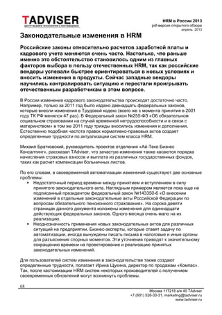 HRM в России 2013
pdf-версия открытого обзора
апрель 2013
Москва 117218 а/я 40 TAdvser
+7 (901) 526-33-31, marketing@tadviser.ru
www.tadviser.ru
68
Законодательные изменения в HRM
Российские законы относительно расчетов заработной платы и
кадрового учета меняются очень часто. Настолько, что раньше
именно это обстоятельство становилось одним из главных
факторов выбора в пользу отечественных HRM, так как российские
вендоры успевали быстрее ориентироваться в новых условиях и
вносить изменения в продукты. Сейчас западные вендоры
научились контролировать ситуацию и перестали проигрывать
отечественным разработчикам в этом вопросе.
В России изменения кадрового законодательства происходят достаточно часто.
Например, только за 2011 год было издано двенадцать федеральных законов,
которые внесли изменения в Трудовой кодекс (всего же с момента принятия в 2001
году ТК РФ менялся 47 раз). В Федеральный закон №255-ФЗ «Об обязательном
социальном страховании на случай временной нетрудоспособности и в связи с
материнством» в том же 2011 году трижды вносились изменения и дополнения.
Естественно подобная частота правок нормативно-правовых актов создает
определенные трудности по актуализации систем класса HRM.
Михаил Братковский, руководитель проектов отделения «Ай-Теко Бизнес
Консалтинг», рассказал TAdviser, что зачастую изменения также касаются порядка
начисления страховых взносов и выплата из различных государственных фондов,
таких как расчет компенсации больничных листов.
По его словам, в своевременной автоматизации изменений существуют две основные
проблемы:
 Недостаточный период времени между принятием и вступлением в силу
принятого законодательного акта. Наглядным примером является пока еще не
подписанный президентом федеральный закон №143350-6 «О внесении
изменений в отдельные законодательные акты Российской Федерации по
вопросам обязательного пенсионного страхования». На сорока девяти
страницах данного документа изложены изменения для одиннадцати
действующих федеральных законов. Одного месяца очень мало на их
реализацию.
 Неоднозначность применения новых законодательных актов для различных
ситуаций на предприятии. Бизнес-эксперты, которые ставят задачу по
автоматизации, иногда вынуждены писать письма в налоговые и иные органы
для разъяснения спорных моментов. Эти уточнения приводят к значительному
сокращению времени на проектирование и реализацию принятых
законодательных изменений.
Для пользователей систем изменения в законодательстве также создают
определенные трудности, полагает Ирина Щукина, директор по продажам «Компас».
Так, после кастомизации HRM систем некоторых производителей с получением
своевременных обновлений могут возникнуть проблемы.
 
