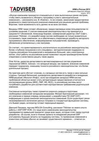 HRM в России 2013
pdf-версия открытого обзора
апрель 2013
Москва 117218 а/я 40 TAdvser
+7 (901) 526-33-31, marketing@tadviser.ru
www.tadviser.ru
69
«Иногда компаниям приходится отказываться от всех выполненных ранее настроек,
чтобы иметь возможность обновить программу и учесть законодательные
изменения», - рассказала она. В «Компас», по ее словам, заказчикам предоставлена
возможность самостоятельного внесения изменений для решения данной проблемы.
Впрочем, такая возможность есть далеко не во всех системах.
Вендоры HRM также готовят обновления, предоставляемые всем пользователям по
условиям лицензий. С учетом изменений законодательства в год приходится в
среднем 6-7 обновлений. Александр Боровик, коммерческий директор «АиТ Софт»,
рассказал TAdviser, что разработчикам систем необходимо не только внимательно
отслеживать такие изменения, но и обеспечивать оперативную доработку авторского
программного обеспечения, информирование пользователей, производить
обновление установленных у них программ.
Он считает, что ориентированность исключительно на российское законодательство,
более «глубокое погружение в его специфику», методологическая поддержка со
стороны российских пользователей и несравненно больший, чем у иностранных
коллег, опыт работы на российском рынке позволяют нашим производителям более
оперативно и качественно решать такие задачи.
Олег Котов, директор департамента автоматизированных систем управления
персоналом GMCS, пояснил, что западный вендор, как правило, внесение изменений
передает подрядчику, знающему тонкости российского законодательства: это более
длительный процесс.
На практике дело обстоит сложнее, и у западных систем есть также и свои сильные
стороны. Григорий Белинский, руководитель департамента разработки и внедрения
HRM-решений «Монолит-Инфо», если при внедрении западных HRM-систем
проблемной областью может стать автоматизация предоставления отчетности в
контролирующие органы (МНС, ПФР, ФЗ, ФСС), то российские системы могут
потребовать доработки для соответствия корпоративным требованиям родительской
компании.
Системные интеграторы также стремятся сократить разрыв в подготовке
необходимых изменений западными вендорами. Михаил Братковский рассказал, что
его компания в первую очередь запрашивает у разработчика ПО (SAP СНГ)
информацию о сроках внесения законодательных изменений. Если существуют риски
несвоевременного включения данных поправок в стандартный функционал системы,
что бывает редко, интегратор готовит переходный вариант.
Дмитрий Пахомов, партнер MOLGA Consulting, рассказал TAdviser из своего опыта
работы с SAP ERP HCM, что чаще всего изменениям законодательства
присваивается наивысший приоритет среди всех задач, которые стоят перед группой
разработки. «В случае, если в течение проекта по внедрению решений SAP
учитывались будущие затраты на поддержку системы, то применение изменений в
клиентских системах обычно не занимает существенного времени», - отметил он.
 