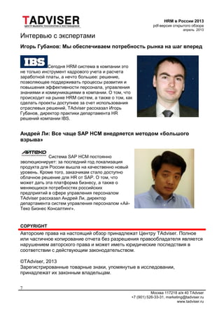 HRM в России 2013
pdf-версия открытого обзора
апрель 2013
Москва 117218 а/я 40 TAdvser
+7 (901) 526-33-31, marketing@tadviser.ru
www.tadviser.ru
7
Интервью с экспертами
Игорь Губанов: Мы обеспечиваем потребность рынка на шаг вперед
Сегодня HRM система в компании это
не только инструмент кадрового учета и расчета
заработной платы, а нечто большее: решение,
позволяющее поддерживать процессы развития и
повышения эффективности персонала, управления
знаниями и коммуникациями в компании. О том, что
происходит на рынке HRM систем, а также о том, как
сделать проекты доступнее за счет использования
отраслевых решений, TAdviser рассказал Игорь
Губанов, директор практики департамента HR
решений компании IBS.
Андрей Ли: Все чаще SAP HCM внедряется методом «большого
взрыва»
Система SAP HCM постоянно
эволюционирует: за последний год локализация
продукта для России вышла на качественно новый
уровень. Кроме того, заказчикам стало доступно
облачное решение для HR от SAP. О том, что
может дать эта платформа бизнесу, а также о
меняющихся потребностях российских
предприятий в сфере управления персоналом
TAdviser рассказал Андрей Ли, директор
департамента систем управления персоналом «Ай-
Теко Бизнес Консалтинг».
COPYRIGHT
Авторские права на настоящий обзор принадлежат Центру TAdviser. Полное
или частичное копирование отчета без разрешения правообладателя является
нарушением авторского права и может иметь юридические последствия в
соответствии с действующим законодательством.
©TAdviser, 2013
Зарегистрированные товарные знаки, упомянутые в исследовании,
принадлежат их законным владельцам.
 