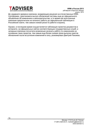 HRM в России 2013
pdf-версия открытого обзора
апрель 2013
Москва 117218 а/я 40 TAdvser
+7 (901) 526-33-31, marketing@tadviser.ru
www.tadviser.ru
70
До недавнего времени компании, внедряющие решения на отечественных HRM-
платформах, практиковали выпуск обновлений системы еще до официального
объявления об изменениях в законодательстве, в то время как иностранные
компании предпочитали не начинать работы до официальной публикации в
Российской газете, тем самым снижая риски по работе в корзину.
Однако, в последнее время осуществляется публикация проектов документов в
интернете, на официальных сайтах соответствующих государственных служб, и
западные компании посчитали возможным начинать работу по изменениям на
основании таких проектов, тем самым еще более снижая сроки выпуска пакетов
обновлений после вступления изменений в силу, резюмировал Дмитрий Пахомов.
 