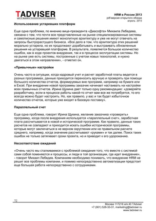 HRM в России 2013
pdf-версия открытого обзора
апрель 2013
Москва 117218 а/я 40 TAdvser
+7 (901) 526-33-31, marketing@tadviser.ru
www.tadviser.ru
72
Использование устаревших платформ
Еще одна проблема, по мнению вице-президента «Диасофта» Михаила Лебедева,
связана с тем, что почти все представленные на рынке специализированные системы
и самописные решения имеют монолитную архитектуру и уже не могут отвечать на
запросы быстрорастущего бизнеса. «Все дело в том, что архитектура этих решений
морально устарела, но их продолжают дорабатывать и выстраивать обновленные
решения на устаревшей платформе. В результате, появляется большое количество
ошибок, как в ходе проектов внедрения, так и в процессе эксплуатации системы. Но
на рынке уже есть системы, построенные с учетом новых технологий, и нужно
двигаться в этом направлении», - отметил он.
«Привычные» настройки
Очень часто в ситуации, когда кадровый учет и расчет заработной платы ведется в
разных программах, данные приходится переносить вручную и проверять при помощи
большого количества отчетов, формируемых вне программ, например на бумаге или
в Excel. При внедрении новой программы заказчик начинает настаивать на настройки
всех привычных отчетов. Ирина Щукина дает только одну рекомендацию: «доверяйте
разработчику, если в процессе работы какой-то отчет вам все же потребуется, то его
всегда можно будет настроить. Но, как правило, у вас и так будет избыточное
количество отчетов, которые уже входят в базовую поставку».
Параллельный счет
Еще одна проблема, говорит Ирина Щукина, желание заказчика «проверить»
программу, когда после внедрения используется «параллельный счет», заработная
плата рассчитывается в новой и исторической программе. Как правило, данные таких
расчетов не совпадают и приходится искать ошибки исторической программы,
которые могут заключаться в не верном округлении или не правильном расчете
среднего, например, когда значение рассчитывают «руками» и так далее. Поиск таких
ошибок не только затягивает сроки проекта, но и приводит к его удорожанию.
Несоответствие ожиданий
«Очень часто мы сталкиваемся с проблемой ожидания того, что вместе с системой
сами собой поменяются и процессы, и люди в той организации, где идет внедрение»,
- говорит Михаил Лебедев. Компаниям необходимо понимать, что внедрение HRM не
решит все проблемы компании, и помимо непосредственно автоматизации предстоит
еще большая работа непосредственно с сотрудниками.
 