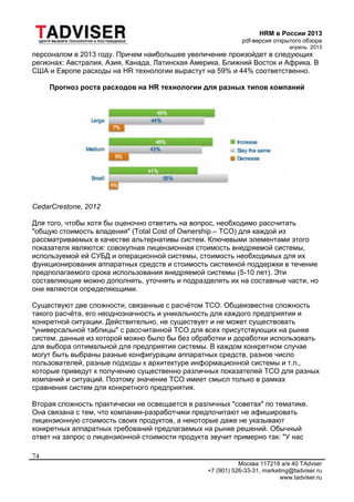 HRM в России 2013
pdf-версия открытого обзора
апрель 2013
Москва 117218 а/я 40 TAdvser
+7 (901) 526-33-31, marketing@tadviser.ru
www.tadviser.ru
74
персоналом в 2013 году. Причем наибольшее увеличение произойдет в следующих
регионах: Австралия, Азия, Канада, Латинская Америка, Ближний Восток и Африка. В
США и Европе расходы на HR технологии вырастут на 59% и 44% соответственно.
Прогноз роста расходов на HR технологии для разных типов компаний
CedarCrestone, 2012
Для того, чтобы хотя бы оценочно ответить на вопрос, необходимо рассчитать
"общую стоимость владения" (Total Cost of Ownership – TCO) для каждой из
рассматриваемых в качестве альтернативы систем. Ключевыми элементами этого
показателя являются: совокупная лицензионная стоимость внедряемой системы,
используемой ей СУБД и операционной системы, стоимость необходимых для их
функционирования аппаратных средств и стоимость системной поддержки в течение
предполагаемого срока использования внедряемой системы (5-10 лет). Эти
составляющие можно дополнять, уточнять и подразделять их на составные части, но
они являются определяющими.
Существуют две сложности, связанные с расчётом TCO. Общеизвестна сложность
такого расчёта, его неоднозначность и уникальность для каждого предприятия и
конкретной ситуации. Действительно, не существует и не может существовать
"универсальной таблицы" с рассчитанной TCO для всех присутствующих на рынке
систем, данные из которой можно было бы без обработки и доработки использовать
для выбора оптимальной для предприятия системы. В каждом конкретном случае
могут быть выбраны разные конфигурации аппаратных средств, разное число
пользователей, разные подходы к архитектуре информационной системы и т.п.,
которые приведут к получению существенно различных показателей TCO для разных
компаний и ситуаций. Поэтому значение TCO имеет смысл только в рамках
сравнения систем для конкретного предприятия.
Вторая сложность практически не освещается в различных "советах" по тематике.
Она связана с тем, что компании-разработчики предпочитают не афишировать
лицензионную стоимость своих продуктов, а некоторые даже не указывают
конкретных аппаратных требований предлагаемых на рынке решений. Обычный
ответ на запрос о лицензионной стоимости продукта звучит примерно так: "У нас
 