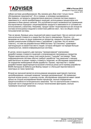 HRM в России 2013
pdf-версия открытого обзора
апрель 2013
Москва 117218 а/я 40 TAdvser
+7 (901) 526-33-31, marketing@tadviser.ru
www.tadviser.ru
75
гибкая система ценообразования. Мы сможем дать Вам ответ только после
обследования предприятия". Это и правда, и неправда одновременно.
Как правило, на продукты предусмотрена довольно сложная система скидок в
зависимости от числа приобретаемых лицензий, используемых процессоров или
хранимых в базе данных записей. Это усугубляется ещё и возможностью применения
альтернативных подходов к лицензированию продукта в зависимости от условий его
использования у заказчика. Например, продукт может лицензироваться как исходя из
состава используемых модулей и клиентских рабочих мест, так и из общего числа
пользователей системы.
Тем не менее, базовые цены лицензий всё равно существуют. Без их наличия расчет
окончательной стоимости и скидок был бы просто невозможен. Понятно, что
вендорам не очень по душе сравнение их продуктов, каждый из которых обладает
своими уникальными особенностями и "несравним" с другими. На это можно
ответить, что ими же разработанные HRM-системы "не стесняясь" сравнивают
претендующих на вакантное место людей, которые обладают на порядки больше
уникальностью, нежели информационные системы.
В целом, можно выделить две причины "засекречивания" компаниями-
разработчиками стоимости лицензий и сопровождения программных продуктов.
Первая характерна для новых участников рынка с "сырыми" системами. Такие
информационные системы обычно требуют доработки "под заказчика" и вендор
действительно не может назвать стоимость лицензий, не обследовав предприятие и
не определив необходимый объём доработок. Однако, партнерство с такими
разработчиками характеризуется высокой степенью риска (хотя пример разработки
BAAN Aerospace & Defence для Boeing говорит и о большой перспективности
некоторых из таких проектов).
Второй же причиной является использование вендором адаптивной стратегии
ценообразования, носящей название "ценовая дискриминация". Её применяют
крупные игроки рынка и, в данном случае, обследование предприятия имеет своей
целью не столько исследование бизнес-процессов, сколько определение
кредитоспособности потенциального заказчика. Так что окончательная стоимость
лицензий часто определяется не столько техническими факторами, сколько
"размером кошелька" заказчика.
 