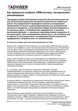 HRM в России 2013
pdf-версия открытого обзора
апрель 2013
Москва 117218 а/я 40 TAdvser
+7 (901) 526-33-31, marketing@tadviser.ru
www.tadviser.ru
76
Как правильно выбрать HRM-систему: методические
рекомендации
Процедура выбора программного решения для автоматизации тех
или иных бизнес-процессов всегда была достаточно непростым
делом. Она предполагает проведение целевого исследования
предложения на рынке, анализа функциональных возможностей
доступных продуктов, сопоставления набора автоматизируемых с
их помощью задач с потребностями предприятия, а качества
реализации функций – с ценовыми характеристиками продуктов. А,
на самом деле, таких исследований должно быть, как минимум, два.
И первым из них должно быть исследование бизнес-процессов
предприятия и потребностей в их автоматизации.
А насколько вообще нужна автоматизированная система?
Казалось бы, подобный вопрос неуместен на этапе выбора HRM-системы: раз уже
начали что-то подбирать, значит система нам нужна. На самом деле это может быть
и не так. Дело в том, что руководство предприятий может начать задумываться об
автоматизации управления трудовыми ресурсами (и не только) в самых разных
случаях. Например, речь может идти о плановой автоматизации всех бизнес-
процессов предприятия в процессе пошагового внедрения ERP-системы.
Может сказаться фактор "моды на автоматизацию" или информация об успехе
внедрения у конкурентов или партнёров. В этих случаях актуальность внедрения
HRM-системы и её экономическую целесообразность необходимо подвергнуть
серьёзной проверке (если, конечно, компанию заботит вопрос минимизации
нецелевых расходов).
В то же время, даже если реально существуют проблемы с потерей
квалифицированных сотрудников и трудностью (или даже невозможностью) их
замены специалистами аналогичного уровня, совсем не обязательно, что для
решения проблемы следует прибегать к автоматизации или смене уже используемой
автоматизированной системы.
В вопросах работы с персоналом на первом месте всегда был и всегда будет вопрос
человеческих взаимоотношений. И если, например, творческий подход и
инициативность талантливых сотрудников никак не влияют на уровень оплаты их
работы и/или карьерный рост, необходимо устранять причины проблемы на уровне
работы с соответствующими менеджерами и разработки политики мотивации
персонала.
Простой перенос существующей в коллективе системы взаимоотношений в
"электронную среду" едва ли приведёт к кардинальным переменам и решению
проблемы. Конечно, в HRM-систему можно вносить данные об инициативах и идеях
сотрудников, но люди – слишком сложный материал для примитивной оценки на
 
