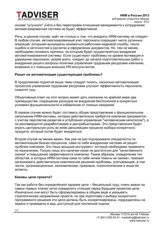 HRM в России 2013
pdf-версия открытого обзора
апрель 2013
Москва 117218 а/я 40 TAdvser
+7 (901) 526-33-31, marketing@tadviser.ru
www.tadviser.ru
77
основе "штучного" учёта и без перестройки отношения менеджмента к сотрудникам
автоматизированная система не будет эффективной.
Речь, в данном случае, идёт не столько о том, что внедрять HRM-систему не следует.
В любом случае, автоматизированный учет персонала сокращает число рутинных
операций, которыми вынуждены заниматься работники кадровой службы, число
ошибок и неточностей в расчетах и оформлении документов. Но, тем не менее,
необходимо понимать причины, по которым будет осуществляться внедрение
автоматизированной системы. Если существуют проблемы на уровне мотивации и
удержания персонала, скорее всего, следует до начала подготовительных работ к
внедрению решить вопросы политики управления трудовыми ресурсами компании,
возможно и с помощью внешних HR-консультантов.
Решит ли автоматизация существующие проблемы?
В продолжение поднятой выше темы следует понять, насколько автоматизация
процессов управления трудовыми ресурсами улучшит эффективность персонала,
сократит сущ
Объективный ответ на этот вопрос может дать компании по крайней мере два
преимущества: сокращение расходов на внедрение бесполезной в конкретных
условиях функциональности и избавление от ложных ожиданий.
В первом случае можно будет составить общее представление о функциональном
наполнении HRM-системы, которое действительно требуется компании (разумеется,
с учетом перспектив развития и углубления управления "человеческим капиталом"), а
не рекламируется разработчиками и дистрибьюторами. Это представление будет
играть центральную роль во всём дальнейшем процессе выбора конкретного
продукта, который потом будет внедряться.
Второй случай не менее важен. Как уже не раз подчеркивали специалисты по
автоматизации бизнес-процессов, сама по себе внедренная система не решит
проблем компании. Это лишь мощный инструмент, который необходимо применять
по назначению. Только лишь его наличия никак не достаточно для "качественного
скачка" и повышению эффективности компании. Таким образом, определение тех
областей, в которых HRM-система сама по себе ничем помочь не сможет, поможет
организовать действительно комплексное решение проблемы, учитывающее, в том
числе, организационные, экономические, правовые, психологические и иные её
аспекты.
Каковы цели проекта?
Так как работа без определённой заранее цели – бесцельный труд, очень важно на
самых первых этапах четко определить стоящие перед будущим проектом цели.
Изначально они могут быть сформулированы в общем виде и указывать
стратегические направления проекта, но при подготовке к выбору конкретного
программного решения эти цели должны быть конкретизированы, подразделены на
задачи и приведены в вид, доступный для численной оценки.
 