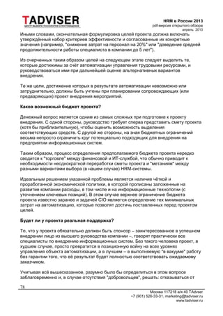 HRM в России 2013
pdf-версия открытого обзора
апрель 2013
Москва 117218 а/я 40 TAdvser
+7 (901) 526-33-31, marketing@tadviser.ru
www.tadviser.ru
78
Иными словами, окончательная формулировка целей проекта должна включать
утверждённый набор критериев эффективности и согласованные их конкретные
значения (например, "снижение затрат на персонал на 20%" или "доведение средней
продолжительности работы специалиста в компании до 5 лет").
Из очерченных таким образом целей на следующем этапе следует выделить те,
которые достижимы за счёт автоматизации управления трудовыми ресурсами, и
руководствоваться ими при дальнейшей оценке альтернативных вариантов
внедрения.
Те же цели, достижение которых в результате автоматизации невозможно или
затруднительно, должны быть учтены при планировании сопровождающих (или
предваряющих) проект внедрения мероприятий.
Каков возможный бюджет проекта?
Денежный вопрос является одним из самых сложных при подготовке к проекту
внедрения. С одной стороны, руководство требует сперва представить смету проекта
(хотя бы приблизительную), чтобы оценить возможность выделения
соответствующих средств. С другой же стороны, на зная бюджетных ограничений
весьма непросто ограничить круг потенциально подходящих для внедрения на
предприятии информационных систем.
Таким образом, процесс определения предполагаемого бюджета проекта нередко
сводится к "торговле" между финансовой и ИТ-службой, что обычно приводит к
необходимости неоднократной переработки сметы проекта и "метаниям" между
разными вариантами выбора (в нашем случае) HRM-системы.
Идеальным решением указанной проблемы является наличие чёткой и
проработанной экономической политики, в которой прописаны заложенные на
развитие компании расходы, в том числе и на информационные технологии (с
уточнением ключевых позиций). В этом случае верхнее ограничение бюджета
проекта известно заранее и задачей CIO является определение тех минимальных
затрат на автоматизацию, которые позволят достичь поставленных перед проектом
целей.
Будет ли у проекта реальная поддержка?
То, что у проекта обязательно должен быть спонсор – заинтересованное в успешном
внедрении лицо из высшего руководства компании –, говорят практически все
специалисты по внедрению информационных систем. Без такого человека проект, в
худшем случае, просто превратится в позиционную войну на всех уровнях
управления объекта автоматизации, а в лучшем – в выполняемую "в вакууме" работу
без гарантии того, что её результат будет полностью соответствовать ожидаемому
заказчиком.
Учитывая всё вышесказанное, разумно было бы определиться в этом вопросе
заблаговременно и, в случае отсутствия "добровольцев", решать: отказываться от
 