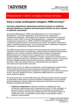 HRM в России 2013
pdf-версия открытого обзора
апрель 2013
Москва 117218 а/я 40 TAdvser
+7 (901) 526-33-31, marketing@tadviser.ru
www.tadviser.ru
8
Определения и ответы на первые важные вопросы
Кому и когда необходимо внедрять HRM-систему?
Системы управления персоналом являются одним из наиболее
распространенных средств автоматизации бизнеса во всех странах
и отраслях экономики.
Английская аббревиатура «HRM» расшифровывается как «Human Resource
Management» и дословно переводится на русский язык как «управление
человеческим ресурсом». Синонимами этого термина в англоязычной литературе
являются также «HCM» («Human Capital Management», в переводе - «управление
человеческим капиталом») и «WFM» («WorkForce Management», по-русски -
«управление рабочей силой»). В русскоязычных текстах, как правило, применяется
термин «управление персоналом», хотя также встречается «управление трудовыми
ресурсами» и «управление человеческим капиталом».
Под HRM-системой обычно понимается автоматизированная комплексная система
управления персоналом. По сравнению с традиционными системами автоматизации
кадрового учета и расчета зарплаты HRM-системы обладают расширенной
функциональностью. Кроме учетного (кадровый учет, штатное расписание,
документооборот, учет рабочего времени и отпусков, пенсионный и военный учет и
других) и расчетного (зарплата, налоговые выплаты, надбавки и вычеты и так далее.)
контуров, обрабатывающих количественные данные, подобные системы также
включают в себя как таковой HR-контур, предназначенный для работы с
качественными показателями персонала.
HRM системы состоят из набора инструментов, автоматизирующего широкий спектр
бизнес-процессов жизненного цикла управления персоналом: найм новых
сотрудников, администрирование сотрудников и поощрений, расчет компенсационных
выплат, выплаты заработной платы, управление эффективностью, достижение
целей, развитие карьеры.
На сегодняшний день системы HRM использует абсолютное большинство компаний
во всем мире в самых разных отраслях экономики. Необходимость использования
автоматизированных систем управления персоналом обусловлена критическими
базовыми потребностями бизнеса:
 Управлять издержками на персонал: расходы на заработную плату
составляют существенную часть операционных затрат. В США, например, по
данным Forrester на начало 2012 года, на них приходится в среднем 26%
выручки компаний. Использование HRM позволяет планировать бюджет на
заработную плату, устанавливать компенсации, контролировать найм и
управлять увольнениями.
 