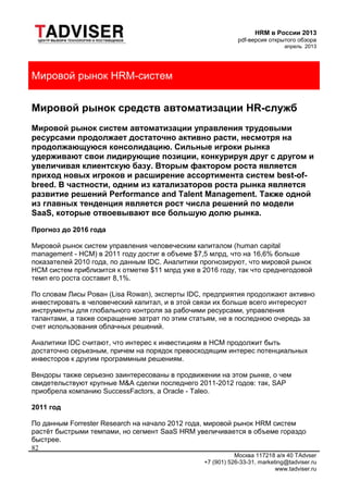 HRM в России 2013
pdf-версия открытого обзора
апрель 2013
Москва 117218 а/я 40 TAdvser
+7 (901) 526-33-31, marketing@tadviser.ru
www.tadviser.ru
82
Мировой рынок HRM-систем
Мировой рынок средств автоматизации HR-служб
Мировой рынок систем автоматизации управления трудовыми
ресурсами продолжает достаточно активно расти, несмотря на
продолжающуюся консолидацию. Сильные игроки рынка
удерживают свои лидирующие позиции, конкурируя друг с другом и
увеличивая клиентскую базу. Вторым фактором роста является
приход новых игроков и расширение ассортимента систем best-of-
breed. В частности, одним из катализаторов роста рынка является
развитие решений Performance and Talent Management. Также одной
из главных тенденция является рост числа решений по модели
SaaS, которые отвоевывают все большую долю рынка.
Прогноз до 2016 года
Мировой рынок систем управления человеческим капиталом (human capital
management - HCM) в 2011 году достиг в объеме $7,5 млрд, что на 16,6% больше
показателей 2010 года, по данным IDC. Аналитики прогнозируют, что мировой рынок
HCM систем приблизится к отметке $11 млрд уже в 2016 году, так что среднегодовой
темп его роста составит 8,1%.
По словам Лисы Рован (Lisa Rowan), эксперты IDC, предприятия продолжают активно
инвестировать в человеческий капитал, и в этой связи их больше всего интересуют
инструменты для глобального контроля за рабочими ресурсами, управления
талантами, а также сокращение затрат по этим статьям, не в последнюю очередь за
счет использования облачных решений.
Аналитики IDC считают, что интерес к инвестициям в HCM продолжит быть
достаточно серьезным, причем на порядок превосходящим интерес потенциальных
инвесторов к другим программным решениям.
Вендоры также серьезно заинтересованы в продвижении на этом рынке, о чем
свидетельствуют крупные M&A сделки последнего 2011-2012 годов: так, SAP
приобрела компанию SuccessFactors, а Oracle - Taleo.
2011 год
По данным Forrester Research на начало 2012 года, мировой рынок HRM систем
растёт быстрыми темпами, но сегмент SaaS HRM увеличивается в объеме гораздо
быстрее.
 