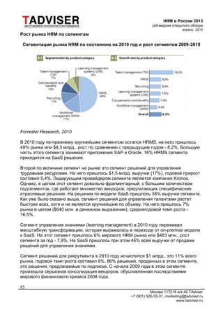 HRM в России 2013
pdf-версия открытого обзора
апрель 2013
Москва 117218 а/я 40 TAdvser
+7 (901) 526-33-31, marketing@tadviser.ru
www.tadviser.ru
85
Рост рынка HRM по сегментам
Сегментация рынка HRM по состоянию на 2010 год и рост сегментов 2009-2010
Forrester Research, 2010
В 2010 году по-прежнему крупнейшим сегментом остался HRMS, на него пришлось
49% рынка или $4,3 млрд., рост по сравнению с предыдущим годом - 8,2%. Большую
часть этого сегмента занимают приложения SAP и Oracle. 18% HRMS сегмента
приходится на SaaS решения.
Второй по величине сегмент на рынке это сегмент решений для управления
трудовыми ресурсами. На него пришлось $1,5 млрд. выручки (17%), годовой прирост
составил 5,4%. Лидирующим провайдером сегменте является компания Kronos.
Однако, в целом этот сегмент довольно фрагментарный, с большим количеством
подсегментов, где работает множество вендоров, предлагающих специфические
отраслевые решения. На решения по модели SaaS пришлось 38% выручки сегмента.
Как уже было сказано выше, сегмент решений для управления талантами растет
быстрее всех, хотя и не является крупнейшим по объему. На него пришлось 7%
рынка в целом ($640 млн. в денежном выражении), среднегодовой темп роста -
16,5%.
Сегмент управления знаниями (learning management) в 2010 году переживал
масштабную трансформацию, которая выражалась в переходе от on-premise модели
к SaaS. На этот сегмент пришлось 6% мирового HRM рынка или $483 млн., рост
сегмента за год - 7,9%. На SaaS пришлось при этом 46% всей выручки от продажи
решений для управления знаниями.
Сегмент решений для рекрутмента в 2010 году исчислялся $1 млрд., это 11% всего
рынка, годовой темп роста составил 8%. 86% решений, проданных в этом сегменте,
это решения, предлагаемые по подписке. С начала 2009 года в этом сегменте
произошла серьезная консолидация вендоров, обусловленная последствиями
мирового финансового кризиса 2008 года.
 