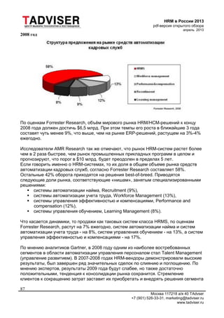 HRM в России 2013
pdf-версия открытого обзора
апрель 2013
Москва 117218 а/я 40 TAdvser
+7 (901) 526-33-31, marketing@tadviser.ru
www.tadviser.ru
87
2008 год
По оценкам Forrester Research, объём мирового рынка HRM/HCM-решений к концу
2008 года должен достичь $6,5 млрд. При этом темпы его роста в ближайшие 3 года
составят чуть менее 9%, что выше, чем на рынке ERP-решений, растущем на 3%-4%
ежегодно.
Исследователи AMR Research так же отмечают, что рынок HRM-систем растет более
чем в 2 раза быстрее, чем рынок промышленных прикладных программ в целом и
прогнозируют, что порог в $10 млрд. будет преодолен в пределах 5 лет.
Если говорить именно о HRM-системах, то их доля в общем объеме рынка средств
автоматизации кадровых служб, согласно Forrester Research составляет 58%.
Остальные 42% оборота приходятся на решения best-of-breed. Приводятся
следующие доли рынка, соответствующие «нишам», занятым специализированными
решениями:
 системы автоматизации найма, Recruitment (9%),
 системы автоматизации учета труда, Workforce Management (13%),
 системы управления эффективностью и компенсациями, Performance and
compensation (12%),
 системы управления обучением, Learning Management (8%).
Что касается динамики, то продажи как таковых систем класса HRMS, по оценкам
Forrester Research, растут на 7% ежегодно, систем автоматизации найма и систем
автоматизации учета труда - на 8%, систем управления обучением - на 13%, а систем
управления эффективностью и компенсациями - на 17%.
По мнению аналитиков Gartner, в 2008 году одним из наиболее востребованных
сегментов в области автоматизации управления персоналом стал Talent Management
(управление развитием). В 2007-2008 годах HRM-вендоры демонстрировали высокие
результаты, был завершен ряд значительных сделок по слиянию и поглощению. По
мнению экспертов, результаты 2009 года будут слабее, но также достаточно
положительными, тенденция к консолидации рынка сохранится. Стремление
клиентов к сокращению затрат заставит их приобретать и внедрять решения сегмента
 
