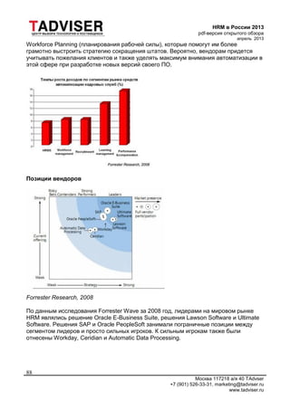 HRM в России 2013
pdf-версия открытого обзора
апрель 2013
Москва 117218 а/я 40 TAdvser
+7 (901) 526-33-31, marketing@tadviser.ru
www.tadviser.ru
88
Workforce Planning (планирования рабочей силы), которые помогут им более
грамотно выстроить стратегию сокращения штатов. Вероятно, вендорам придется
учитывать пожелания клиентов и также уделять максимум внимания автоматизации в
этой сфере при разработке новых версий своего ПО.
Позиции вендоров
Forrester Research, 2008
По данным исследования Forrester Wave за 2008 год, лидерами на мировом рынке
HRM являлись решение Oracle E-Business Suite, решения Lawson Software и Ultimate
Software. Решения SAP и Oracle PeopleSoft занимали пограничные позиции между
сегментом лидеров и просто сильных игроков. К сильным игрокам также были
отнесены Workday, Ceridian и Automatic Data Processing.
 