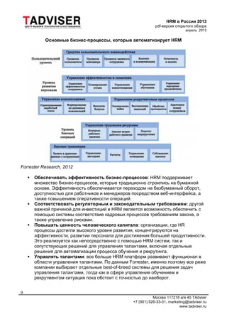 HRM в России 2013
pdf-версия открытого обзора
апрель 2013
Москва 117218 а/я 40 TAdvser
+7 (901) 526-33-31, marketing@tadviser.ru
www.tadviser.ru
9
Основные бизнес-процессы, которые автоматизирует HRM
Forrester Research, 2012
 Обеспечивать эффективность бизнес-процессов: HRM поддерживает
множество бизнес-процессов, которые традиционно строились на бумажной
основе. Эффективность обеспечивается переходом на безбумажный оборот,
доступностью для работников и менеджеров посредством веб-интерфейса, а
также повышением оперативности операций.
 Соответствовать регуляторным и законодательным требованиям: другой
важной причиной для инвестиций в HRM является возможность обеспечить с
помощью системы соответствие кадровых процессов требованиям закона, а
также управление рисками.
 Повышать ценность человеческого капитала: организации, где HR
процессы достигли высокого уровня развития, концентрируются на
эффективности, развитии персонала для достижения большей продуктивности.
Это реализуется как непосредственно с помощью HRM систем, так и
сопутствующих решений для управления талантами, включая отдельные
решения для автоматизации процесса обучения и рекрутинга.
 Управлять талантами: все больше HRM платформ развивают функционал в
области управления талантами. По данным Forrester, именно поэтому все реже
компании выбирают отдельные best-of-breed системы для решения задач
управления талантами, тогда как в сфере управления обучением и
рекрутментом ситуация пока обстоит с точностью до наоборот.
 