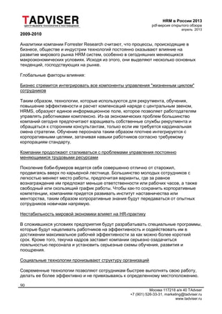 HRM в России 2013
pdf-версия открытого обзора
апрель 2013
Москва 117218 а/я 40 TAdvser
+7 (901) 526-33-31, marketing@tadviser.ru
www.tadviser.ru
90
2009-2010
Аналитики компании Forrester Research считают, что процессы, происходящие в
бизнесе, обществе и индустрии технологий постоянно оказывают влияние на
развитие мирового рынка HRM систем, особенно в сегодняшних меняющихся
макроэкономических условиях. Исходя из этого, они выделяют несколько основных
тенденций, господствующих на рынке.
Глобальные факторы влияния:
Бизнес стремится интегрировать все компоненты управления "жизненным циклом"
сотрудников
Таким образом, технологии, которые используются для рекрутмента, обучения,
повышение эффективности и расчет компенсаций наряде с центральным звеном,
HRMS, образуют единое информационное поле, которое позволяет работодателям
управлять работниками комплексно. Из-за экономических проблем большинство
компаний сегодня предпочитают взращивать собственные службы рекрутмента и
обращаться к сторонним консультантам, только если им требуется кардинальная
смена стратегии. Обучение персонала таким образом плотнее интегрируется с
корпоративными целями, затачивая навыки работников согласно требуемому
корпорациям стандарту.
Компании продолжают сталкиваться с проблемами управления постоянно
меняющимися трудовыми ресурсами
Поколение бэби-бумеров ведется себя совершенно отлично от старожил,
продвигаясь вверх по карьерной лестнице. Большинство молодых сотрудников с
легкостью меняют место работы, предпочитая варианты, где за равное
вознаграждение им предложат меньше ответственности или рабочих часов, а также
свободный или скользящий график работы. Чтобы как-то сохранить корпоративные
компетенции, компаниям придется развивать институт наставничества или
менторства, таким образом копроративные знания будут передаваться от опытных
сотрудников новичкам напрямую.
Нестабильность мировой экономики влияет на HR-практику
В сложившихся условиях предприятия будут разрабатывать специальные программы,
которые будут нацеливать работников на эффективность и содействовать им в
достижении максимальное рабочей эффективности за как можно более короткий
срок. Кроме того, текучка кадров заставит компании серьезно озадачиться
лояльностью персонала и установить серьезные схемы обучения, развития и
поощрения.
Социальные технологии пронизывают структуру организаций
Современные технологии позволяют сотрудникам быстрее выполнять свою работу,
делать ее более эффективно и не привязываясь к определенному местоположению.
 