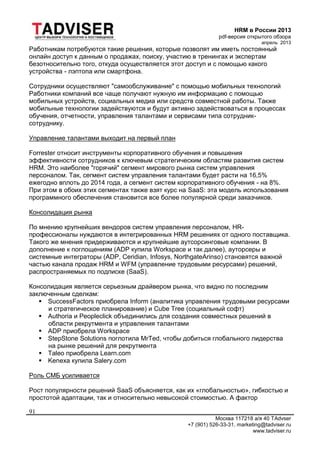 HRM в России 2013
pdf-версия открытого обзора
апрель 2013
Москва 117218 а/я 40 TAdvser
+7 (901) 526-33-31, marketing@tadviser.ru
www.tadviser.ru
91
Работникам потребуются такие решения, которые позволят им иметь постоянный
онлайн доступ к данным о продажах, поиску, участию в тренингах и экспертам
безотносительно того, откуда осуществляется этот доступ и с помощью какого
устройства - лэптопа или смартфона.
Сотрудники осуществляют "самообслуживание" с помощью мобильных технологий
Работники компаний все чаще получают нужную им информацию с помощью
мобильных устройств, социальных медиа или средств совместной работы. Также
мобильные технологии задействуются и будут активно задействоваться в процессах
обучения, отчетности, управления талантами и сервисами типа сотрудник-
сотруднику.
Управление талантами выходит на первый план
Forrester относит инструменты корпоративного обучения и повышения
эффективности сотрудников к ключевым стратегическим областям развития систем
HRM. Это наиболее "горячий" сегмент мирового рынка систем управления
персоналом. Так, сегмент систем управления талантами будет расти на 16,5%
ежегодно вплоть до 2014 года, а сегмент систем корпоративного обучения - на 8%.
При этом в обоих этих сегментах также взят курс на SaaS: эта модель использования
программного обеспечения становится все более популярной среди заказчиков.
Консолидация рынка
По мнению крупнейших вендоров систем управления персоналом, HR-
профессионалы нуждаются в интегрированных HRM решениях от одного поставщика.
Такого же мнения придерживаются и крупнейшие аутсорсинговые компании. В
дополнение к поглощениям (ADP купила Workspace и так далее), ауторсеры и
системные интеграторы (ADP, Ceridian, Infosys, NorthgateArinso) становятся важной
частью канала продаж HRM и WFM (управление трудовыми ресурсами) решений,
распространяемых по подписке (SaaS).
Консолидация является серьезным драйвером рынка, что видно по последним
заключенным сделкам:
 SuccessFactors приобрела Inform (аналитика управления трудовыми ресурсами
и стратегическое планирование) и Cube Tree (социальный софт)
 Authoria и Peopleclick объединились для создания совместных решений в
области рекрутмента и управления талантами
 ADP приобрела Workspace
 StepStone Solutions поглотила MrTed, чтобы добиться глобального лидерства
на рынке решений для рекрутмента
 Taleo приобрела Learn.com
 Kenexa купила Salery.com
Роль СМБ усиливается
Рост популярности решений SaaS объясняется, как их «глобальностью», гибкостью и
простотой адаптации, так и относительно невысокой стоимостью. А фактор
 