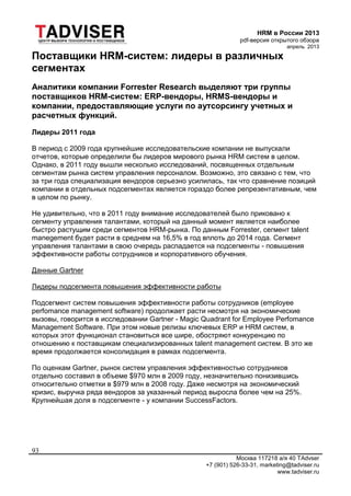 HRM в России 2013
pdf-версия открытого обзора
апрель 2013
Москва 117218 а/я 40 TAdvser
+7 (901) 526-33-31, marketing@tadviser.ru
www.tadviser.ru
93
Поставщики HRM-систем: лидеры в различных
сегментах
Аналитики компании Forrester Research выделяют три группы
поставщиков HRM-систем: ERP-вендоры, HRMS-вендоры и
компании, предоставляющие услуги по аутсорсингу учетных и
расчетных функций.
Лидеры 2011 года
В период с 2009 года крупнейшие исследовательские компании не выпускали
отчетов, которые определили бы лидеров мирового рынка HRM систем в целом.
Однако, в 2011 году вышли несколько исследований, посвященных отдельным
сегментам рынка систем управления персоналом. Возможно, это связано с тем, что
за три года специализация вендоров серьезно усилилась, так что сравнение позиций
компании в отдельных подсегментах является гораздо более репрезентативным, чем
в целом по рынку.
Не удивительно, что в 2011 году внимание исследователей было приковано к
сегменту управления талантами, который на данный момент является наиболее
быстро растущим среди сегментов HRM-рынка. По данным Forrester, сегмент talent
manegement будет расти в среднем на 16,5% в год вплоть до 2014 года. Сегмент
управления талантами в свою очередь распадается на подсегменты - повышения
эффективности работы сотрудников и корпоративного обучения.
Данные Gartner
Лидеры подсегмента повышения эффективности работы
Подсегмент систем повышения эффективности работы сотрудников (employee
perfomance management software) продолжает расти несмотря на экономические
вызовы, говорится в исследовании Gartner - Magic Quadrant for Employee Perfomance
Management Software. При этом новые релизы ключевых ERP и HRM систем, в
которых этот функционал становиться все шире, обостряют конкуренцию по
отношению к поставщикам специализированных talent management систем. В это же
время продолжается консолидация в рамках подсегмента.
По оценкам Gartner, рынок систем управления эффективностью сотрудников
отдельно составил в объеме $970 млн в 2009 году, незначительно понизившись
относительно отметки в $979 млн в 2008 году. Даже несмотря на экономический
кризис, выручка ряда вендоров за указанный период выросла более чем на 25%.
Крупнейшая доля в подсегменте - у компании SuccessFactors.
 