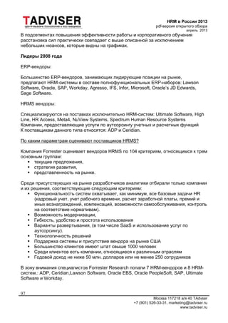 HRM в России 2013
pdf-версия открытого обзора
апрель 2013
Москва 117218 а/я 40 TAdvser
+7 (901) 526-33-31, marketing@tadviser.ru
www.tadviser.ru
97
В подсегментах повышения эффективности работы и корпоративного обучения
расстановка сил практически совпадает с выше описанной за исключением
небольших нюансов, которые видны на графиках.
Лидеры 2008 года
ERP-вендоры:
Большинство ERP-вендоров, занимающих лидирующие позиции на рынке,
предлагают HRM-системы в составе полнофункциональных ERP-наборов: Lawson
Software, Oracle, SAP, Workday, Agresso, IFS, Infor, Microsoft, Oracle’s JD Edwards,
Sage Software.
HRMS вендоры:
Специализируются на поставках исключительно HRM-систем: Ultimate Software, High
Line, HR Access, Meta4, NuView Systems, Spectrum Human Resource Systems
Компании, предоставляющие услуги по аутсорсингу учетных и расчетных функций
К поставщикам данного типа относятся: ADP и Ceridian.
По каким параметрам оценивают поставщиков HRMS?
Компания Forrester оценивает вендоров HRMS по 104 критериям, относящимся к трем
основным группам:
 текущие предложения,
 стратегия развития,
 представленность на рынке.
Среди присутствующих на рынке разработчиков аналитики отбирали только компании
и их решения, соответствующие следующим критериям:
 Функциональность систем охватывает, как минимум, все базовые задачи HR
(кадровый учет, учет рабочего времени, расчет заработной платы, премий и
иных вознаграждений, компенсаций, возможности самообслуживания, контроль
на соответствие нормативам).
 Возможность модернизации,
 Гибкость, удобство и простота использования
 Варианты развертывания, (в том числе SaaS и использование услуг по
аутсорсингу).
 Технологичность решений
 Поддержка системы и присутствие вендора на рынке США
 Большинство клиентов имеют штат свыше 1000 человек
 Среди клиентов есть компании, относящиеся к различным отраслям
 Годовой доход не ниже 50 млн. долларов или не менее 250 сотрудников
В зону внимания специалистов Forrester Research попали 7 HRM-вендоров и 8 HRM-
систем.: ADP, Ceridian,Lawson Software, Oracle EBS, Oracle PeopleSoft, SAP, Ultimate
Software и Workday.
 