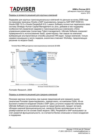 HRM в России 2013
pdf-версия открытого обзора
апрель 2013
Москва 117218 а/я 40 TAdvser
+7 (901) 526-33-31, marketing@tadviser.ru
www.tadviser.ru
98
Лидеры в сегменте решений для крупных компаний
Лидерами для крупных транснациональных компаний по данным на конец 2008 года
по-прежнему признаны Oracle и SAP (оценивались продукты SAP ERP HCM 6.0,
Oracle EBS 12.0 и Oracle PeopleSoft 9.0). Lawson Software полностью переписала свою
систему Strategic Human Capital Management на Java, добавив в нее поддержку
особенностей управления кадрами в транснациональных компаниях и блок
управления развитием (талантами Talent management). Ultimate Software сохраняет
приверженность использованию SaaS, ориентируясь тем самым на компании,
выбирающие альтернативные способы решения HR-задач. Среди компаний, только
недавно вошедших в число лидеров, аналитики отмечают Workday, предлагающую
решение по модели SaaS.
Forrester Research, 2008
Лидеры в сегменте решений для средних компаний
Похожая картина получилась при оценке предложений для среднего рынка
(аналитики Forrester ориентировались, прежде всего, на компании США). Из-за
высокой стоимости владения Oracle и SAP здесь уступили лидерство компании
Ultimate Software (на российском рынке не представленной), продукт которой,
обладая широкой функциональностью, оказался более экономичным за счет
развертывания его не основе SaaS модели. EBS, PeopleSoft и SAP выигрывают за
счет развитой функциональности, но считаются более сложными в плане внедрения
и поддержки.
 