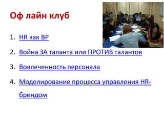 Оф лайн клуб
1. HR как BP
2. Война ЗА таланта или ПРОТИВ талантов
3. Вовлеченность персонала
4. Моделирование процесса управления HRбрендом

 