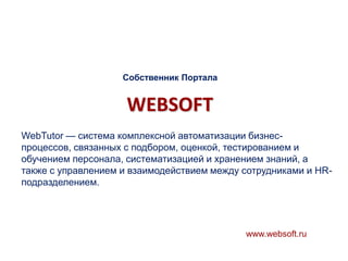 Собственник Портала

WEBSOFT
WebTutor — система комплексной автоматизации бизнеспроцессов, связанных с подбором, оценкой, тестированием и
обучением персонала, систематизацией и хранением знаний, а
также с управлением и взаимодействием между сотрудниками и HRподразделением.

www.websoft.ru

 