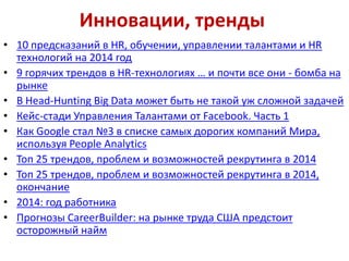 Инновации, тренды
• 10 предсказаний в HR, обучении, управлении талантами и HR
технологий на 2014 год
• 9 горячих трендов в HR-технологиях … и почти все они - бомба на
рынке
• В Head-Hunting Big Data может быть не такой уж сложной задачей
• Кейс-стади Управления Талантами от Facebook. Часть 1
• Как Google стал №3 в списке самых дорогих компаний Мира,
используя People Analytics
• Топ 25 трендов, проблем и возможностей рекрутинга в 2014
• Топ 25 трендов, проблем и возможностей рекрутинга в 2014,
окончание
• 2014: год работника
• Прогнозы CareerBuilder: на рынке труда США предстоит
осторожный найм

 
