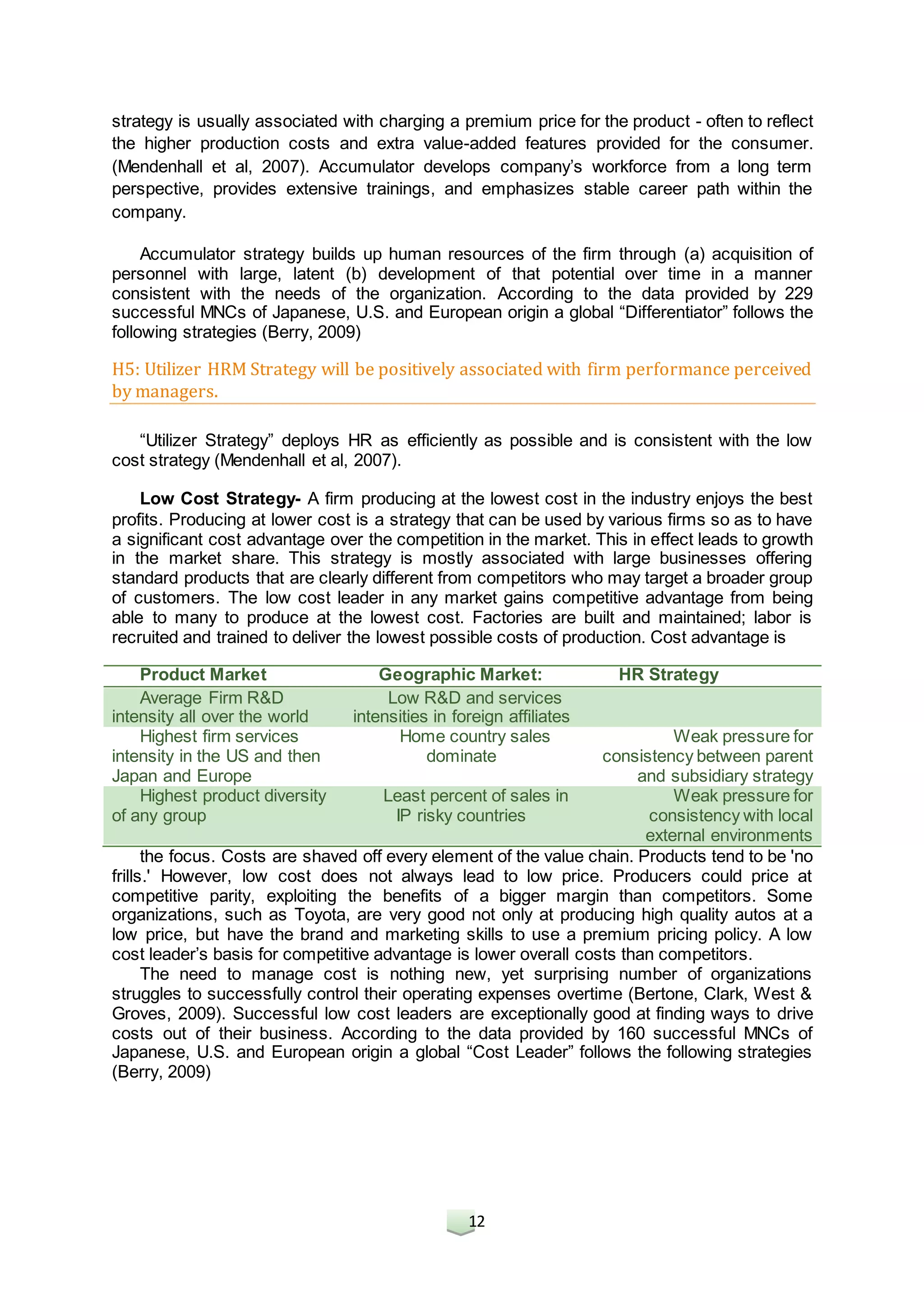 12
strategy is usually associated with charging a premium price for the product - often to reflect
the higher production costs and extra value-added features provided for the consumer.
(Mendenhall et al, 2007). Accumulator develops company’s workforce from a long term
perspective, provides extensive trainings, and emphasizes stable career path within the
company.
Accumulator strategy builds up human resources of the firm through (a) acquisition of
personnel with large, latent (b) development of that potential over time in a manner
consistent with the needs of the organization. According to the data provided by 229
successful MNCs of Japanese, U.S. and European origin a global “Differentiator” follows the
following strategies (Berry, 2009)
H5: Utilizer HRM Strategy will be positively associated with firm performance perceived
by managers.
“Utilizer Strategy” deploys HR as efficiently as possible and is consistent with the low
cost strategy (Mendenhall et al, 2007).
Low Cost Strategy- A firm producing at the lowest cost in the industry enjoys the best
profits. Producing at lower cost is a strategy that can be used by various firms so as to have
a significant cost advantage over the competition in the market. This in effect leads to growth
in the market share. This strategy is mostly associated with large businesses offering
standard products that are clearly different from competitors who may target a broader group
of customers. The low cost leader in any market gains competitive advantage from being
able to many to produce at the lowest cost. Factories are built and maintained; labor is
recruited and trained to deliver the lowest possible costs of production. Cost advantage is
the focus. Costs are shaved off every element of the value chain. Products tend to be 'no
frills.' However, low cost does not always lead to low price. Producers could price at
competitive parity, exploiting the benefits of a bigger margin than competitors. Some
organizations, such as Toyota, are very good not only at producing high quality autos at a
low price, but have the brand and marketing skills to use a premium pricing policy. A low
cost leader’s basis for competitive advantage is lower overall costs than competitors.
The need to manage cost is nothing new, yet surprising number of organizations
struggles to successfully control their operating expenses overtime (Bertone, Clark, West &
Groves, 2009). Successful low cost leaders are exceptionally good at finding ways to drive
costs out of their business. According to the data provided by 160 successful MNCs of
Japanese, U.S. and European origin a global “Cost Leader” follows the following strategies
(Berry, 2009)
Product Market Geographic Market: HR Strategy
Average Firm R&D
intensity all over the world
Low R&D and services
intensities in foreign affiliates
Highest firm services
intensity in the US and then
Japan and Europe
Home country sales
dominate
Weak pressure for
consistency between parent
and subsidiary strategy
Highest product diversity
of any group
Least percent of sales in
IP risky countries
Weak pressure for
consistency with local
external environments
 