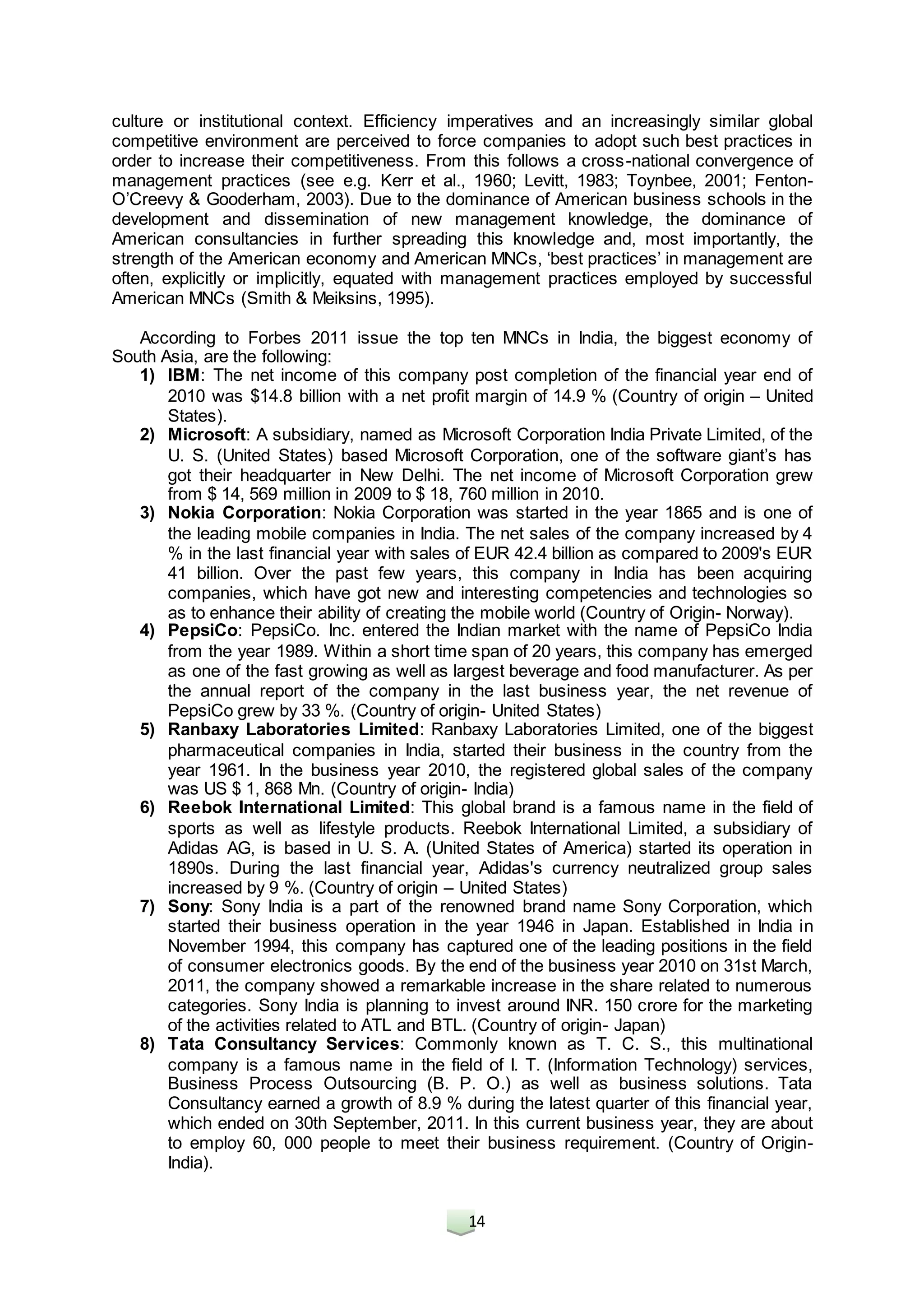 14
culture or institutional context. Efficiency imperatives and an increasingly similar global
competitive environment are perceived to force companies to adopt such best practices in
order to increase their competitiveness. From this follows a cross-national convergence of
management practices (see e.g. Kerr et al., 1960; Levitt, 1983; Toynbee, 2001; Fenton-
O’Creevy & Gooderham, 2003). Due to the dominance of American business schools in the
development and dissemination of new management knowledge, the dominance of
American consultancies in further spreading this knowledge and, most importantly, the
strength of the American economy and American MNCs, ‘best practices’ in management are
often, explicitly or implicitly, equated with management practices employed by successful
American MNCs (Smith & Meiksins, 1995).
According to Forbes 2011 issue the top ten MNCs in India, the biggest economy of
South Asia, are the following:
1) IBM: The net income of this company post completion of the financial year end of
2010 was $14.8 billion with a net profit margin of 14.9 % (Country of origin – United
States).
2) Microsoft: A subsidiary, named as Microsoft Corporation India Private Limited, of the
U. S. (United States) based Microsoft Corporation, one of the software giant’s has
got their headquarter in New Delhi. The net income of Microsoft Corporation grew
from $ 14, 569 million in 2009 to $ 18, 760 million in 2010.
3) Nokia Corporation: Nokia Corporation was started in the year 1865 and is one of
the leading mobile companies in India. The net sales of the company increased by 4
% in the last financial year with sales of EUR 42.4 billion as compared to 2009's EUR
41 billion. Over the past few years, this company in India has been acquiring
companies, which have got new and interesting competencies and technologies so
as to enhance their ability of creating the mobile world (Country of Origin- Norway).
4) PepsiCo: PepsiCo. Inc. entered the Indian market with the name of PepsiCo India
from the year 1989. Within a short time span of 20 years, this company has emerged
as one of the fast growing as well as largest beverage and food manufacturer. As per
the annual report of the company in the last business year, the net revenue of
PepsiCo grew by 33 %. (Country of origin- United States)
5) Ranbaxy Laboratories Limited: Ranbaxy Laboratories Limited, one of the biggest
pharmaceutical companies in India, started their business in the country from the
year 1961. In the business year 2010, the registered global sales of the company
was US $ 1, 868 Mn. (Country of origin- India)
6) Reebok International Limited: This global brand is a famous name in the field of
sports as well as lifestyle products. Reebok International Limited, a subsidiary of
Adidas AG, is based in U. S. A. (United States of America) started its operation in
1890s. During the last financial year, Adidas's currency neutralized group sales
increased by 9 %. (Country of origin – United States)
7) Sony: Sony India is a part of the renowned brand name Sony Corporation, which
started their business operation in the year 1946 in Japan. Established in India in
November 1994, this company has captured one of the leading positions in the field
of consumer electronics goods. By the end of the business year 2010 on 31st March,
2011, the company showed a remarkable increase in the share related to numerous
categories. Sony India is planning to invest around INR. 150 crore for the marketing
of the activities related to ATL and BTL. (Country of origin- Japan)
8) Tata Consultancy Services: Commonly known as T. C. S., this multinational
company is a famous name in the field of I. T. (Information Technology) services,
Business Process Outsourcing (B. P. O.) as well as business solutions. Tata
Consultancy earned a growth of 8.9 % during the latest quarter of this financial year,
which ended on 30th September, 2011. In this current business year, they are about
to employ 60, 000 people to meet their business requirement. (Country of Origin-
India).
 