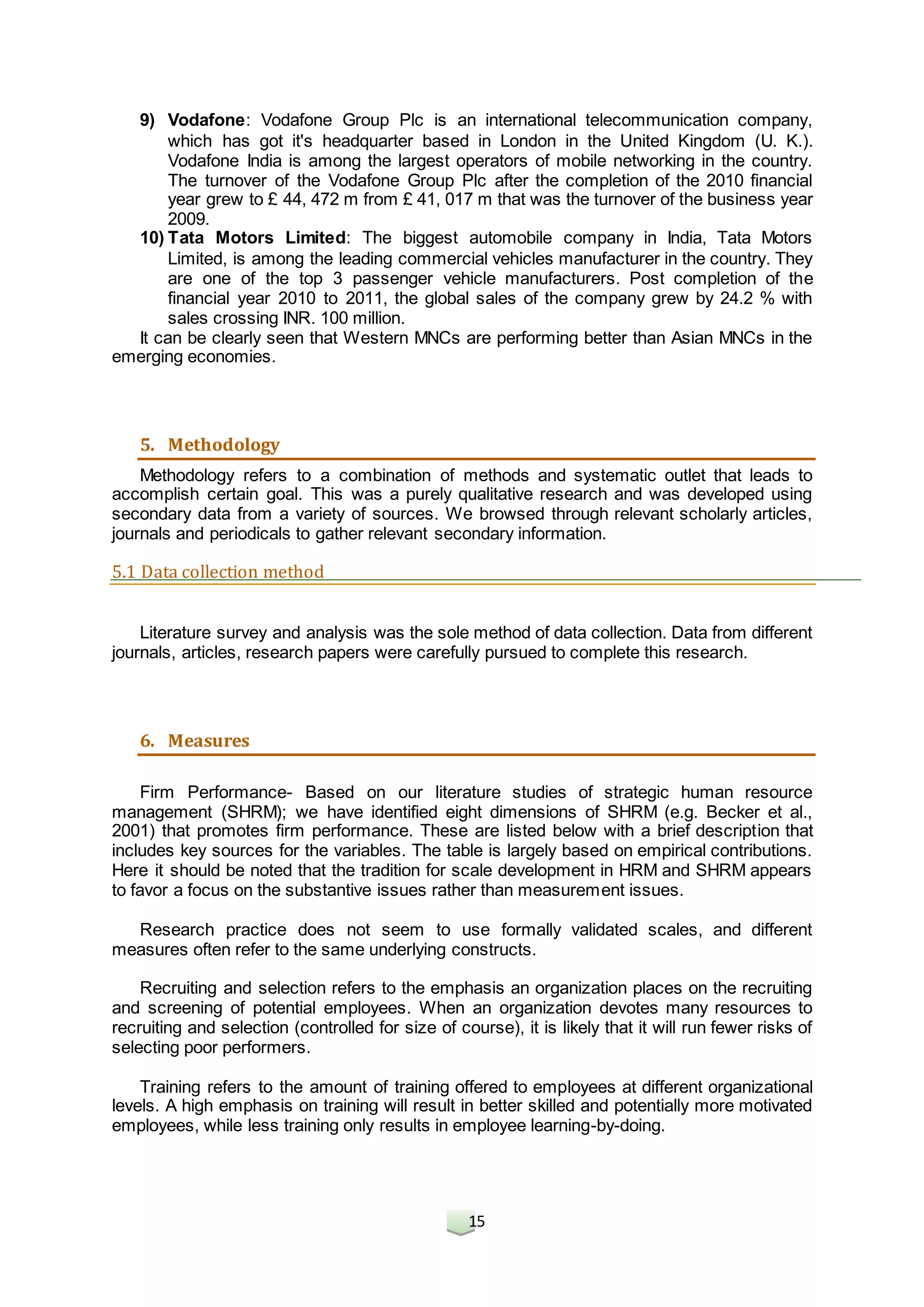 15
9) Vodafone: Vodafone Group Plc is an international telecommunication company,
which has got it's headquarter based in London in the United Kingdom (U. K.).
Vodafone India is among the largest operators of mobile networking in the country.
The turnover of the Vodafone Group Plc after the completion of the 2010 financial
year grew to £ 44, 472 m from £ 41, 017 m that was the turnover of the business year
2009.
10) Tata Motors Limited: The biggest automobile company in India, Tata Motors
Limited, is among the leading commercial vehicles manufacturer in the country. They
are one of the top 3 passenger vehicle manufacturers. Post completion of the
financial year 2010 to 2011, the global sales of the company grew by 24.2 % with
sales crossing INR. 100 million.
It can be clearly seen that Western MNCs are performing better than Asian MNCs in the
emerging economies.
5. Methodology
Methodology refers to a combination of methods and systematic outlet that leads to
accomplish certain goal. This was a purely qualitative research and was developed using
secondary data from a variety of sources. We browsed through relevant scholarly articles,
journals and periodicals to gather relevant secondary information.
5.1 Data collection method
Literature survey and analysis was the sole method of data collection. Data from different
journals, articles, research papers were carefully pursued to complete this research.
6. Measures
Firm Performance- Based on our literature studies of strategic human resource
management (SHRM); we have identified eight dimensions of SHRM (e.g. Becker et al.,
2001) that promotes firm performance. These are listed below with a brief description that
includes key sources for the variables. The table is largely based on empirical contributions.
Here it should be noted that the tradition for scale development in HRM and SHRM appears
to favor a focus on the substantive issues rather than measurement issues.
Research practice does not seem to use formally validated scales, and different
measures often refer to the same underlying constructs.
Recruiting and selection refers to the emphasis an organization places on the recruiting
and screening of potential employees. When an organization devotes many resources to
recruiting and selection (controlled for size of course), it is likely that it will run fewer risks of
selecting poor performers.
Training refers to the amount of training offered to employees at different organizational
levels. A high emphasis on training will result in better skilled and potentially more motivated
employees, while less training only results in employee learning-by-doing.
 