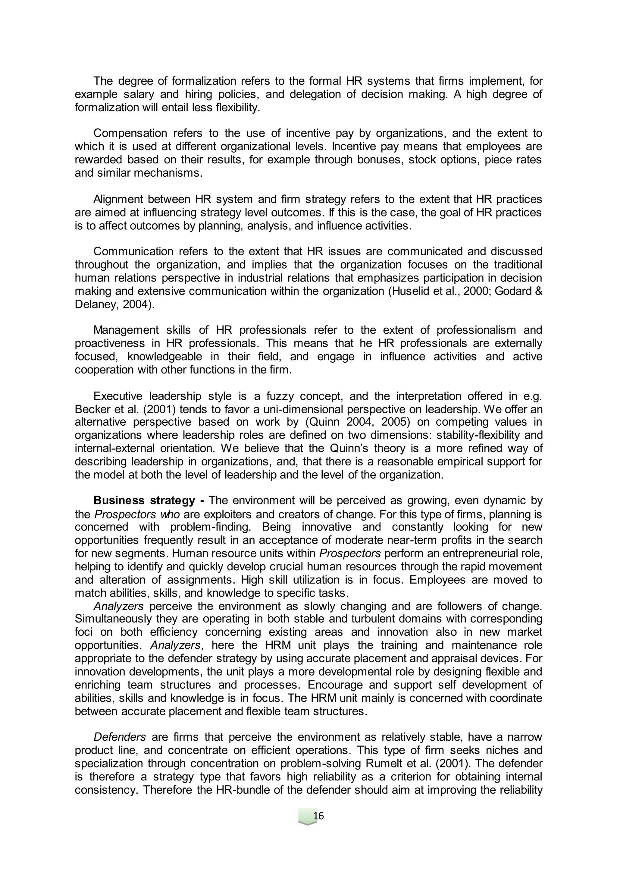 16
The degree of formalization refers to the formal HR systems that firms implement, for
example salary and hiring policies, and delegation of decision making. A high degree of
formalization will entail less flexibility.
Compensation refers to the use of incentive pay by organizations, and the extent to
which it is used at different organizational levels. Incentive pay means that employees are
rewarded based on their results, for example through bonuses, stock options, piece rates
and similar mechanisms.
Alignment between HR system and firm strategy refers to the extent that HR practices
are aimed at influencing strategy level outcomes. If this is the case, the goal of HR practices
is to affect outcomes by planning, analysis, and influence activities.
Communication refers to the extent that HR issues are communicated and discussed
throughout the organization, and implies that the organization focuses on the traditional
human relations perspective in industrial relations that emphasizes participation in decision
making and extensive communication within the organization (Huselid et al., 2000; Godard &
Delaney, 2004).
Management skills of HR professionals refer to the extent of professionalism and
proactiveness in HR professionals. This means that he HR professionals are externally
focused, knowledgeable in their field, and engage in influence activities and active
cooperation with other functions in the firm.
Executive leadership style is a fuzzy concept, and the interpretation offered in e.g.
Becker et al. (2001) tends to favor a uni-dimensional perspective on leadership. We offer an
alternative perspective based on work by (Quinn 2004, 2005) on competing values in
organizations where leadership roles are defined on two dimensions: stability-flexibility and
internal-external orientation. We believe that the Quinn’s theory is a more refined way of
describing leadership in organizations, and, that there is a reasonable empirical support for
the model at both the level of leadership and the level of the organization.
Business strategy - The environment will be perceived as growing, even dynamic by
the Prospectors who are exploiters and creators of change. For this type of firms, planning is
concerned with problem-finding. Being innovative and constantly looking for new
opportunities frequently result in an acceptance of moderate near-term profits in the search
for new segments. Human resource units within Prospectors perform an entrepreneurial role,
helping to identify and quickly develop crucial human resources through the rapid movement
and alteration of assignments. High skill utilization is in focus. Employees are moved to
match abilities, skills, and knowledge to specific tasks.
Analyzers perceive the environment as slowly changing and are followers of change.
Simultaneously they are operating in both stable and turbulent domains with corresponding
foci on both efficiency concerning existing areas and innovation also in new market
opportunities. Analyzers, here the HRM unit plays the training and maintenance role
appropriate to the defender strategy by using accurate placement and appraisal devices. For
innovation developments, the unit plays a more developmental role by designing flexible and
enriching team structures and processes. Encourage and support self development of
abilities, skills and knowledge is in focus. The HRM unit mainly is concerned with coordinate
between accurate placement and flexible team structures.
Defenders are firms that perceive the environment as relatively stable, have a narrow
product line, and concentrate on efficient operations. This type of firm seeks niches and
specialization through concentration on problem-solving Rumelt et al. (2001). The defender
is therefore a strategy type that favors high reliability as a criterion for obtaining internal
consistency. Therefore the HR-bundle of the defender should aim at improving the reliability
 