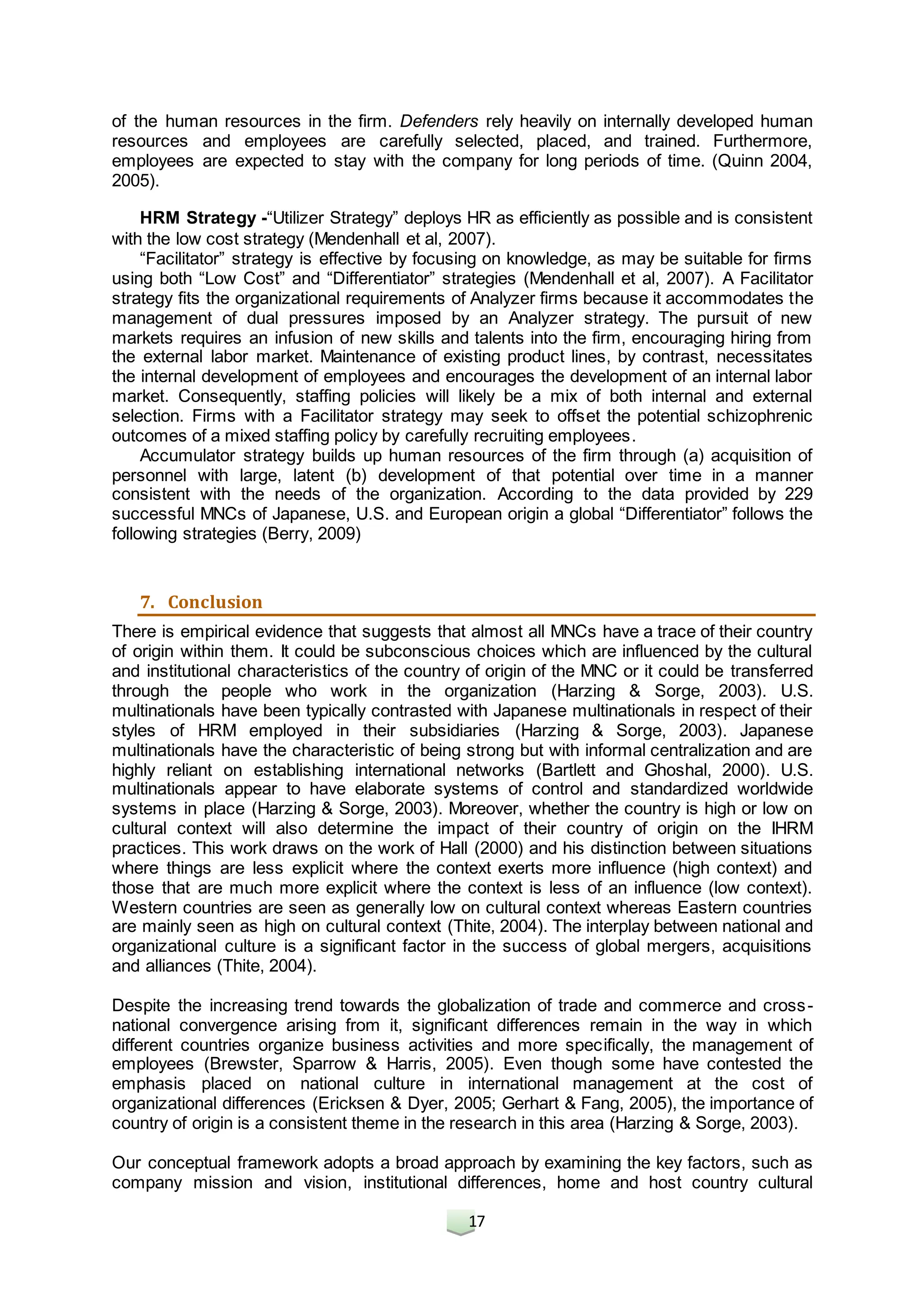 17
of the human resources in the firm. Defenders rely heavily on internally developed human
resources and employees are carefully selected, placed, and trained. Furthermore,
employees are expected to stay with the company for long periods of time. (Quinn 2004,
2005).
HRM Strategy -“Utilizer Strategy” deploys HR as efficiently as possible and is consistent
with the low cost strategy (Mendenhall et al, 2007).
“Facilitator” strategy is effective by focusing on knowledge, as may be suitable for firms
using both “Low Cost” and “Differentiator” strategies (Mendenhall et al, 2007). A Facilitator
strategy fits the organizational requirements of Analyzer firms because it accommodates the
management of dual pressures imposed by an Analyzer strategy. The pursuit of new
markets requires an infusion of new skills and talents into the firm, encouraging hiring from
the external labor market. Maintenance of existing product lines, by contrast, necessitates
the internal development of employees and encourages the development of an internal labor
market. Consequently, staffing policies will likely be a mix of both internal and external
selection. Firms with a Facilitator strategy may seek to offset the potential schizophrenic
outcomes of a mixed staffing policy by carefully recruiting employees.
Accumulator strategy builds up human resources of the firm through (a) acquisition of
personnel with large, latent (b) development of that potential over time in a manner
consistent with the needs of the organization. According to the data provided by 229
successful MNCs of Japanese, U.S. and European origin a global “Differentiator” follows the
following strategies (Berry, 2009)
7. Conclusion
There is empirical evidence that suggests that almost all MNCs have a trace of their country
of origin within them. It could be subconscious choices which are influenced by the cultural
and institutional characteristics of the country of origin of the MNC or it could be transferred
through the people who work in the organization (Harzing & Sorge, 2003). U.S.
multinationals have been typically contrasted with Japanese multinationals in respect of their
styles of HRM employed in their subsidiaries (Harzing & Sorge, 2003). Japanese
multinationals have the characteristic of being strong but with informal centralization and are
highly reliant on establishing international networks (Bartlett and Ghoshal, 2000). U.S.
multinationals appear to have elaborate systems of control and standardized worldwide
systems in place (Harzing & Sorge, 2003). Moreover, whether the country is high or low on
cultural context will also determine the impact of their country of origin on the IHRM
practices. This work draws on the work of Hall (2000) and his distinction between situations
where things are less explicit where the context exerts more influence (high context) and
those that are much more explicit where the context is less of an influence (low context).
Western countries are seen as generally low on cultural context whereas Eastern countries
are mainly seen as high on cultural context (Thite, 2004). The interplay between national and
organizational culture is a significant factor in the success of global mergers, acquisitions
and alliances (Thite, 2004).
Despite the increasing trend towards the globalization of trade and commerce and cross-
national convergence arising from it, significant differences remain in the way in which
different countries organize business activities and more specifically, the management of
employees (Brewster, Sparrow & Harris, 2005). Even though some have contested the
emphasis placed on national culture in international management at the cost of
organizational differences (Ericksen & Dyer, 2005; Gerhart & Fang, 2005), the importance of
country of origin is a consistent theme in the research in this area (Harzing & Sorge, 2003).
Our conceptual framework adopts a broad approach by examining the key factors, such as
company mission and vision, institutional differences, home and host country cultural
 