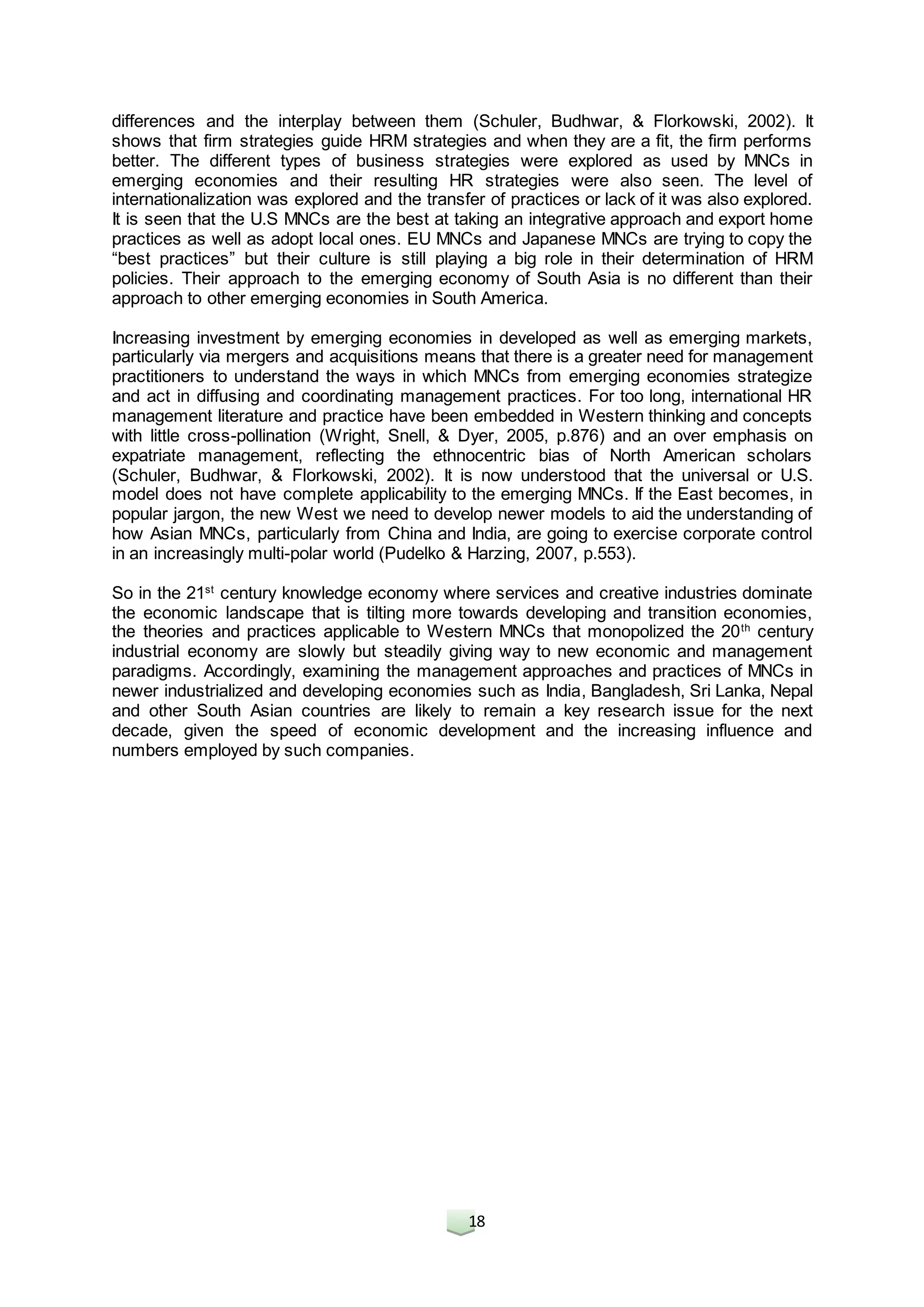 18
differences and the interplay between them (Schuler, Budhwar, & Florkowski, 2002). It
shows that firm strategies guide HRM strategies and when they are a fit, the firm performs
better. The different types of business strategies were explored as used by MNCs in
emerging economies and their resulting HR strategies were also seen. The level of
internationalization was explored and the transfer of practices or lack of it was also explored.
It is seen that the U.S MNCs are the best at taking an integrative approach and export home
practices as well as adopt local ones. EU MNCs and Japanese MNCs are trying to copy the
“best practices” but their culture is still playing a big role in their determination of HRM
policies. Their approach to the emerging economy of South Asia is no different than their
approach to other emerging economies in South America.
Increasing investment by emerging economies in developed as well as emerging markets,
particularly via mergers and acquisitions means that there is a greater need for management
practitioners to understand the ways in which MNCs from emerging economies strategize
and act in diffusing and coordinating management practices. For too long, international HR
management literature and practice have been embedded in Western thinking and concepts
with little cross-pollination (Wright, Snell, & Dyer, 2005, p.876) and an over emphasis on
expatriate management, reflecting the ethnocentric bias of North American scholars
(Schuler, Budhwar, & Florkowski, 2002). It is now understood that the universal or U.S.
model does not have complete applicability to the emerging MNCs. If the East becomes, in
popular jargon, the new West we need to develop newer models to aid the understanding of
how Asian MNCs, particularly from China and India, are going to exercise corporate control
in an increasingly multi-polar world (Pudelko & Harzing, 2007, p.553).
So in the 21st
century knowledge economy where services and creative industries dominate
the economic landscape that is tilting more towards developing and transition economies,
the theories and practices applicable to Western MNCs that monopolized the 20th
century
industrial economy are slowly but steadily giving way to new economic and management
paradigms. Accordingly, examining the management approaches and practices of MNCs in
newer industrialized and developing economies such as India, Bangladesh, Sri Lanka, Nepal
and other South Asian countries are likely to remain a key research issue for the next
decade, given the speed of economic development and the increasing influence and
numbers employed by such companies.
 