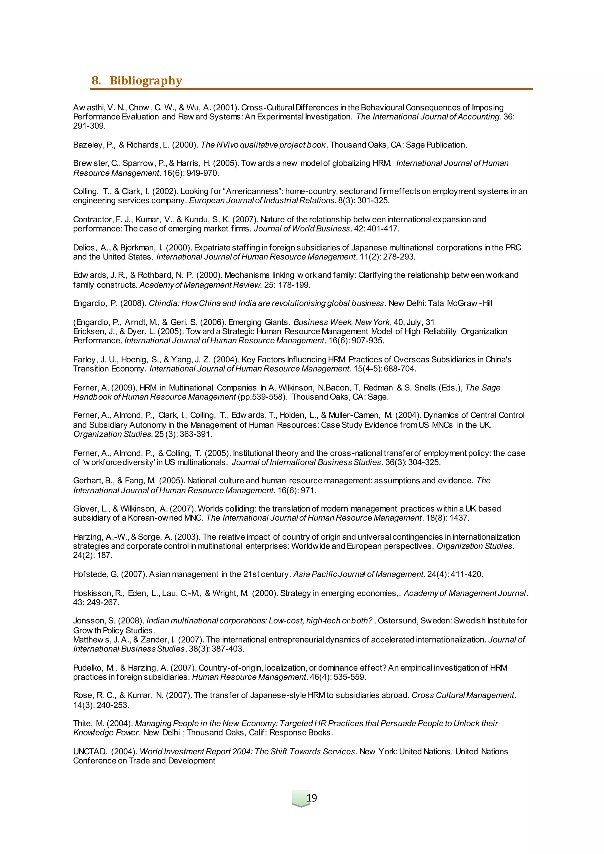 19
8. Bibliography
Aw asthi, V. N., Chow , C. W., & Wu, A. (2001). Cross-CulturalDifferences in the BehaviouralConsequences of Imposing
Performance Evaluation and Rew ard Systems: An ExperimentalInvestigation. The International Journalof Accounting. 36:
291-309.
Bazeley, P., & Richards, L. (2000). The NVivo qualitative project book. Thousand Oaks, CA: Sage Publication.
Brew ster, C., Sparrow, P., & Harris, H. (2005). Tow ards a new modelof globalizing HRM. International Journal of Human
Resource Management. 16(6): 949-970.
Colling, T., & Clark, I. (2002). Looking for “Americanness”: home-country, sectorand firmeffectson employment systems in an
engineering services company. European Journalof IndustrialRelations. 8(3): 301-325.
Contractor, F. J., Kumar, V., & Kundu, S. K. (2007). Nature of the relationship betw een internationalexpansion and
performance: The case of emerging market firms. Journal of World Business. 42: 401-417.
Delios, A., & Bjorkman, I. (2000). Expatriate staffing in foreign subsidiaries of Japanese multinational corporations in the PRC
and the United States. International Journalof Human Resource Management. 11(2): 278-293.
Edw ards, J. R., & Rothbard, N. P. (2000). Mechanisms linking w orkand family: Clarifying the relationship betw een workand
family constructs. Academyof Management Review. 25: 178-199.
Engardio, P. (2008). Chindia: HowChina and India are revolutionising global business. New Delhi: Tata McGraw -Hill
(Engardio, P., Arndt, M., & Geri, S. (2006). Emerging Giants. Business Week, NewYork, 40, July, 31
Ericksen, J., & Dyer, L. (2005). Tow ard a Strategic Human Resource Management Model of High Reliability Organization
Performance. International Journal of Human Resource Management. 16(6): 907-935.
Farley, J. U., Hoenig, S., & Yang, J. Z. (2004). Key Factors Influencing HRM Practices of Overseas Subsidiaries in China's
Transition Economy. International Journal of Human Resource Management. 15(4-5): 688-704.
Ferner, A. (2009). HRM in Multinational Companies In A. Wilkinson, N.Bacon, T. Redman & S. Snells (Eds.), The Sage
Handbook of Human Resource Management (pp.539-558). Thousand Oaks, CA: Sage.
Ferner, A., Almond, P., Clark, I., Colling, T., Edw ards, T., Holden, L., & Muller-Camen, M. (2004). Dynamics of Central Control
and Subsidiary Autonomy in the Management of Human Resources: Case Study Evidence fromUS MNCs in the UK.
Organization Studies. 25 (3): 363-391.
Ferner, A., Almond, P., & Colling, T. (2005). Institutional theory and the cross-nationaltransferof employment policy: the case
of ‘w orkforcediversity’in US multinationals. Journal of International BusinessStudies. 36(3): 304-325.
Gerhart, B., & Fang, M. (2005). National culture and human resource management: assumptions and evidence. The
International Journal of Human Resource Management. 16(6): 971.
Glover, L., & Wilkinson, A. (2007). Worlds colliding: the translation of modern management practices within a UK based
subsidiary of a Korean-owned MNC. The International Journalof Human Resource Management. 18(8): 1437.
Harzing, A.-W., & Sorge, A. (2003). The relative impact of country of origin and universalcontingencies in internationalization
strategies and corporate controlin multinational enterprises: Worldwide and European perspectives. Organization Studies.
24(2): 187.
Hofstede, G. (2007). Asian management in the 21st century. Asia PacificJournal of Management. 24(4): 411-420.
Hoskisson, R., Eden, L., Lau, C.-M., & Wright, M. (2000). Strategy in emerging economies,. Academyof Management Journal.
43: 249-267.
Jonsson, S. (2008). Indian multinationalcorporations: Low-cost, high-tech or both? . Ostersund, Sweden: Swedish Institute for
Grow th Policy Studies.
Matthew s, J. A., & Zander, I. (2007). The international entrepreneurialdynamics of accelerated internationalization. Journal of
International BusinessStudies. 38(3): 387-403.
Pudelko, M., & Harzing, A. (2007). Country-of-origin, localization, or dominance effect? An empiricalinvestigation of HRM
practices in foreign subsidiaries. Human Resource Management. 46(4): 535-559.
Rose, R. C., & Kumar, N. (2007). The transfer of Japanese-style HRM to subsidiaries abroad. Cross CulturalManagement.
14(3): 240-253.
Thite, M. (2004). Managing People in the New Economy: Targeted HR Practices that Persuade People to Unlock their
Knowledge Power. New Delhi ; Thousand Oaks, Calif: Response Books.
UNCTAD. (2004). World Investment Report 2004: The Shift Towards Services. New York: United Nations. United Nations
Conference on Trade and Development
 