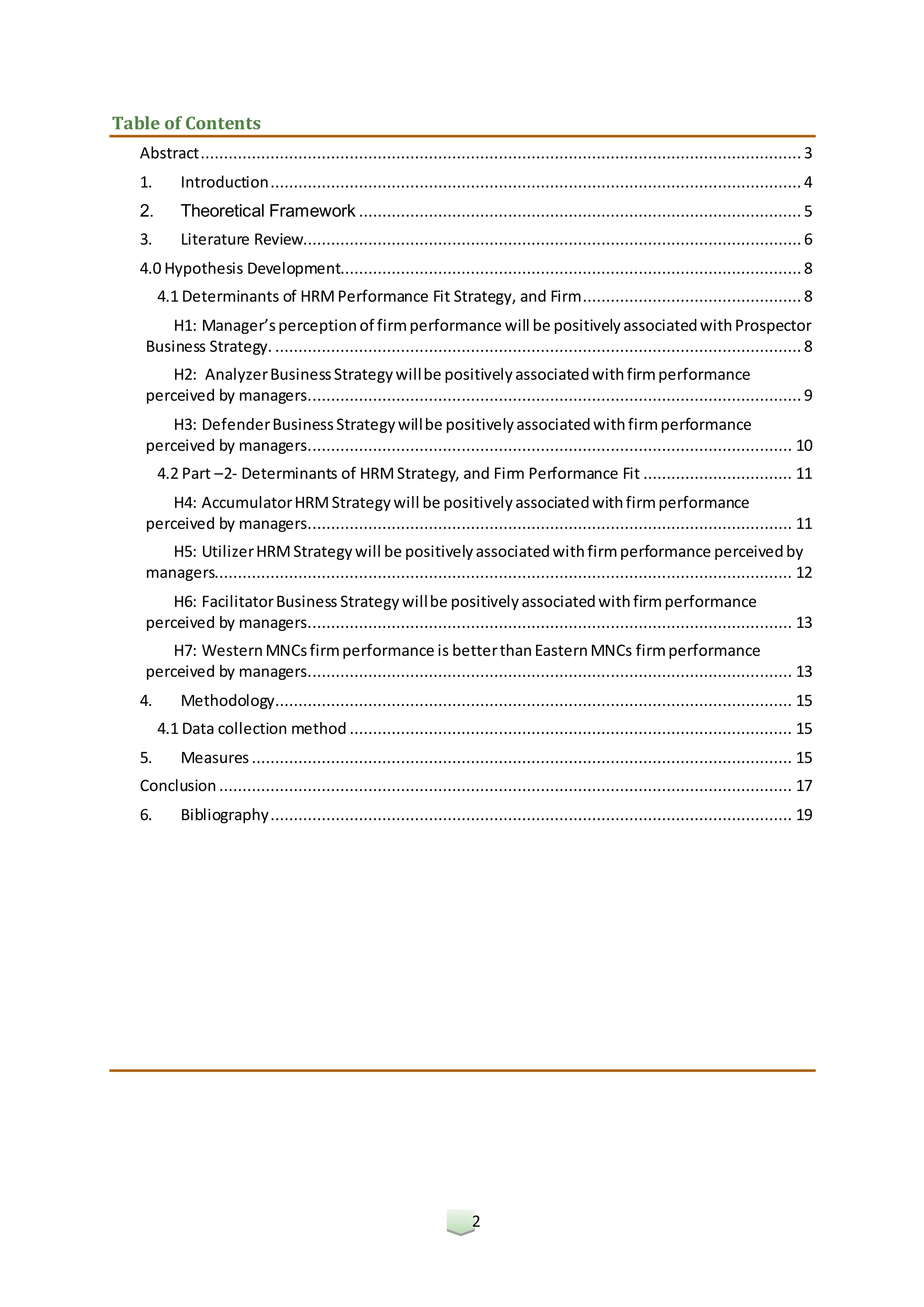 2
Table of Contents
Abstract.................................................................................................................................3
1. Introduction.................................................................................................................. 4
2. Theoretical Framework ............................................................................................... 5
3. Literature Review...........................................................................................................6
4.0 Hypothesis Development...................................................................................................8
4.1 Determinants of HRMPerformance Fit Strategy, and Firm............................................... 8
H1: Manager’sperceptionof firmperformance will be positivelyassociatedwithProspector
Business Strategy. ................................................................................................................. 8
H2: AnalyzerBusinessStrategywillbe positivelyassociatedwithfirmperformance
perceived by managers..........................................................................................................9
H3: DefenderBusinessStrategywillbe positivelyassociatedwithfirmperformance
perceived by managers........................................................................................................ 10
4.2 Part –2- Determinants of HRMStrategy, and Firm Performance Fit ................................ 11
H4: AccumulatorHRMStrategywill be positivelyassociatedwithfirmperformance
perceived by managers........................................................................................................ 11
H5: UtilizerHRMStrategywill be positivelyassociatedwithfirmperformance perceivedby
managers............................................................................................................................ 12
H6: FacilitatorBusiness Strategywillbe positivelyassociatedwithfirmperformance
perceived by managers........................................................................................................ 13
H7: WesternMNCsfirmperformance is betterthanEasternMNCs firmperformance
perceived by managers........................................................................................................ 13
4. Methodology............................................................................................................... 15
4.1 Data collection method ............................................................................................... 15
5. Measures .................................................................................................................... 15
Conclusion ........................................................................................................................... 17
6. Bibliography................................................................................................................ 19
 