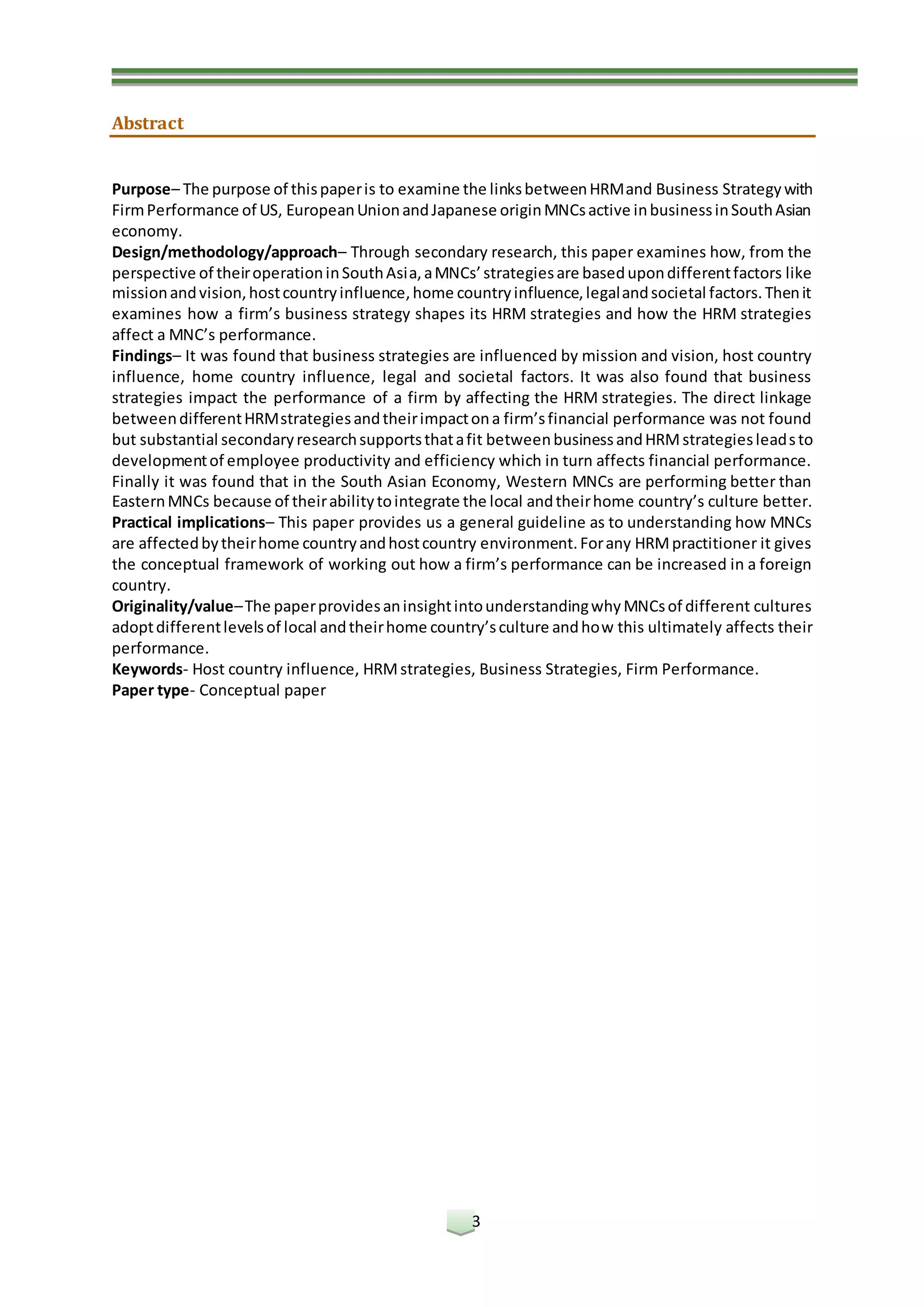 3
Abstract
Purpose– The purpose of thispaperis to examine the linksbetweenHRMand Business Strategywith
FirmPerformance of US, EuropeanUnionandJapanese originMNCsactive inbusinessinSouthAsian
economy.
Design/methodology/approach– Through secondary research, this paper examines how, from the
perspective of theiroperationinSouthAsia,aMNCs’strategiesare basedupondifferentfactors like
missionandvision,hostcountryinfluence,home countryinfluence,legalandsocietal factors.Thenit
examines how a firm’s business strategy shapes its HRM strategies and how the HRM strategies
affect a MNC’s performance.
Findings– It was found that business strategies are influenced by mission and vision, host country
influence, home country influence, legal and societal factors. It was also found that business
strategies impact the performance of a firm by affecting the HRM strategies. The direct linkage
betweendifferentHRMstrategiesandtheirimpactona firm’sfinancial performance was not found
but substantial secondaryresearchsupportsthatafit betweenbusinessandHRMstrategiesleadsto
developmentof employee productivity and efficiency which in turn affects financial performance.
Finally it was found that in the South Asian Economy, Western MNCs are performing better than
EasternMNCs because of theirabilitytointegrate the local andtheirhome country’s culture better.
Practical implications– This paper provides us a general guideline as to understanding how MNCs
are affectedbytheirhome countryandhostcountry environment.Forany HRMpractitioner it gives
the conceptual framework of working out how a firm’s performance can be increased in a foreign
country.
Originality/value–The paperprovidesaninsightintounderstandingwhyMNCsof different cultures
adoptdifferentlevelsof local andtheirhome country’sculture andhow this ultimately affects their
performance.
Keywords- Host country influence, HRMstrategies, Business Strategies, Firm Performance.
Paper type- Conceptual paper
 